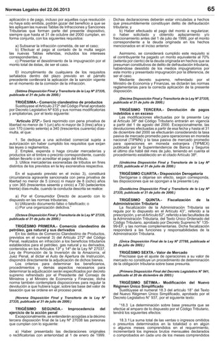 Normas Legales del 22.06.2013 65
aplicación o de pago, incluso por aquellas cuya resolución
no haya sido emitida, podrán gozar del beneﬁcio a que se
les apliquen las nuevas Tablas de Infracciones y Sanciones
Tributarias que forman parte del presente dispositivo,
siempre que hasta el 31 de octubre del 2000 cumplan, en
forma conjunta, con los siguientes requisitos:
a) Subsanar la infracción cometida, de ser el caso;
b) Efectuar el pago al contado de la multa según
las nuevas Tablas referidas, incluidos los intereses
correspondientes; y
c) Presentar el desistimiento de la impugnación por el
monto total de éstas, de ser el caso.
El incumplimiento de cualquiera de los requisitos
señalados dentro del plazo previsto en el párrafo
precedente conllevará la aplicación de la sanción vigente
en el momento de la comisión de la infracción.
(Sétima Disposición Final y Transitoria de la Ley Nº 27335,
publicada el 31 de julio de 2000.)
TRIGÉSIMA.- Comercio clandestino de productos
Sustitúyase el Artículo 272º del Código Penal aprobado
por Decreto Legislativo Nº 635 y sus normas modiﬁcatorias
y ampliatorias, por el texto siguiente:
“Artículo 272º.- Será reprimido con pena privativa de
libertad no menor de 1 (un) año ni mayor de 3 (tres) años y
con 170 (ciento setenta) a 340 (trescientos cuarenta) días-
multa, el que:
1. Se dedique a una actividad comercial sujeta a
autorización sin haber cumplido los requisitos que exijan
las leyes o reglamentos.
2. Emplee, expenda o haga circular mercaderías y
productos sin el timbre o precinto correspondiente, cuando
deban llevarlo o sin acreditar el pago del tributo.
3. Utilice mercaderías exoneradas de tributos en ﬁnes
distintos de los previstos en la ley exonerativa respectiva.
En el supuesto previsto en el inciso 3), constituirá
circunstancia agravante sancionada con pena privativa de
libertad no menor de 5 (cinco) ni mayor de 8 (ocho) años
y con 365 (trescientos sesenta y cinco) a 730 (setecientos
treinta) días-multa, cuando la conducta descrita se realice:
a) Por el Consumidor Directo de acuerdo con lo
dispuesto en las normas tributarias;
b) Utilizando documento falso o falsiﬁcado; o
c) Por una organización delictiva.”
(Octava Disposición Final y Transitoria de la Ley Nº 27335,
publicada el 31 de julio de 2000.)
TRIGÉSIMO PRIMERA.- Comercio clandestino de
petróleo, gas natural y sus derivados
En los delitos de Comercio Clandestino de Productos,
previstos en el numeral 3) del Artículo 272º del Código
Penal, realizados en infracción a los beneﬁcios tributarios
establecidos para el petróleo, gas natural y su derivados,
contenidos en los Artículos 13º y 14º de la Ley Nº 27037,
Ley de Promoción de la Inversión de la Amazonía, el
Juez Penal, al dictar el Auto de Apertura de Instrucción,
dispondrá directamente la adjudicación de dichos bienes.
Los criterios para determinar los beneﬁciarios,
procedimientos y demás aspectos necesarios para
determinar la adjudicación serán especiﬁcados por decreto
supremo refrendado por el Presidente del Consejo de
Ministros y el Ministro de Economía y Finanzas; dicha
norma también contemplará disposiciones para regular la
devolución a que hubiera lugar, sobre las base del valor de
tasación que se ordene en el proceso penal.
(Novena Disposición Final y Transitoria de la Ley Nº
27335, publicada el 31 de julio de 2000.)
TRIGÉSIMO SEGUNDA.- Improcedencia del
ejercicio de la acción penal
Excepcionalmente, se entenderán acogidas a la décimo
tercera disposición ﬁnal de la Ley Nº 27038 las personas
que cumplan con lo siguiente:
a) Haber presentado las declaraciones originales
o rectiﬁcatorias con anterioridad al 1 de enero de 1999.
Dichas declaraciones deberán estar vinculadas a hechos
que presumiblemente constituyan delito de defraudación
tributaria; y
b) Haber efectuado el pago del monto a regularizar,
o haber solicitado y obtenido aplazamiento y/o
fraccionamiento antes del 1 de julio de 1999, por el monto
correspondiente a la deuda originada en los hechos
mencionados en el inciso anterior.
Asimismo, se considerará cumplido este requisito si
el contribuyente ha pagado un monto equivalente al 70%
(setenta por ciento) de la deuda originada en hechos que se
presuman constitutivos de delito de defraudación tributaria,
habiéndose desistido de los medios impugnatorios por
este monto y presentado impugnación por la diferencia, de
ser el caso.
Mediante decreto supremo, refrendado por el
Ministro de Economía y Finanzas, se dictarán las normas
reglamentarias para la correcta aplicación de la presente
disposición.
(Décima Disposición Final y Transitoria de la Ley Nº 27335,
publicada el 31 de julio de 2000.)
TRIGÉSIMO TERCERA.- Devolución de pagos
indebidos o en exceso
Las modiﬁcaciones efectuadas por la presente Ley
al Artículo 38º del Código Tributario entrarán en vigencia
a partir del 1 de agosto del 2000. Excepcionalmente, las
devoluciones efectuadas a partir de esa fecha y hasta el 31
de diciembre del 2000 se efectuarán considerando la tasa
pasiva de mercado promedio para operaciones en moneda
nacional (TIPMN) y la tasa pasiva de mercado promedio
para operaciones en moneda extranjera (TIPMEX)
publicada por la Superintendencia de Banca y Seguros
el último día hábil del mes de julio, teniendo en cuenta el
procedimiento establecido en el citado Artículo 38º.
(Undécima Disposición Final y Transitoria de la Ley Nº
27335, publicada el 31 de julio de 2000.)
TRIGÉSIMO CUARTA.- Disposición Derogatoria
Deróganse o déjanse sin efecto, según corresponda,
las disposiciones que se opongan a la presente Ley.
(Duodécima Disposición Final y Transitoria de la Ley Nº
27335, publicada el 31 de julio de 2000.)
TRIGÉSIMO QUINTA.- Fiscalización de la
Administración Tributaria
La ﬁscalización de la Administración Tributaria se
regula por lo dispuesto en el Artículo 43°, referido a la
prescripción, y en elArtículo 62°, referido a las facultades de
la Administración Tributaria, del Texto Único Ordenado del
Código Tributario, aprobado por Decreto Supremo N° 135-
99-EF, y las normas complementarias. Dicha ﬁscalización
responderá a las funciones y responsabilidades de la
Administración Tributaria.
(Única Disposición Final de la Ley Nº 27788, publicada el
25 de julio de 2002.)
TRIGÉSIMO SEXTA.- Valor de Mercado
Precísase que el ajuste de operaciones a su valor de
mercado no constituye un procedimiento de determinación
de la obligación tributaria sobre base presunta.
(Primera Disposición Final del Decreto Legislativo N° 941,
publicado el 20 de diciembre de 2003.)
TRIGÉSIMO SÉTIMA.- Modiﬁcación del Nuevo
Régimen Único Simpliﬁcado
Sustitúyase el numeral 18.3 del artículo 18° del Texto
del Nuevo Régimen Único Simpliﬁcado, aprobado por el
Decreto Legislativo N° 937, por el siguiente texto:
“18.3 La determinación sobre base presunta que se
efectúe al amparo de lo dispuesto por el Código Tributario,
tendrá los siguientes efectos:
18.3.1 La suma total de las ventas o ingresos omitidos
o presuntos determinados en la totalidad o en algún
o algunos meses comprendidos en el requerimiento,
incrementará los ingresos brutos mensuales declarados
o comprobados en cada uno de los meses comprendidos
 