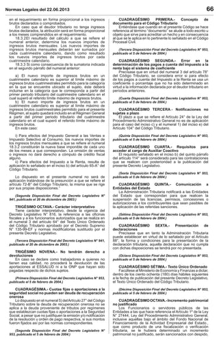 Normas Legales del 22.06.2013 66
en el requerimiento en forma proporcional a los ingresos
brutos declarados o comprobados.
En caso que el deudor tributario no tenga ingresos
brutos declarados, la atribución será en forma proporcional
a los meses comprendidos en el requerimiento.
18.3.2El resultado del cálculo a que se reﬁere el
numeral anterior, determina los nuevos importes de
ingresos brutos mensuales. Los nuevos importes de
ingresos brutos mensuales deberán ser sumados por
cada cuatrimestre calendario, dando como resultado
los nuevos importes de ingresos brutos por cada
cuatrimestre calendario.
18.3.3 Si como consecuencia de la sumatoria indicada
en el segundo párrafo del numeral anterior:
a) El nuevo importe de ingresos brutos en un
cuatrimestre calendario es superior al límite máximo de
ingresos brutos cuatrimestrales permitido para la categoría
en la que se encuentre ubicado el sujeto, éste deberá
incluirse en la categoría que le corresponda a partir del
primer periodo tributario del cuatrimestre calendario en el
cual superó el referido límite máximo de ingresos brutos.
b) El nuevo importe de ingresos brutos en un
cuatrimestre calendario es superior al límite máximo de
ingresos brutos cuatrimestrales permitido para el presente
Régimen, el sujeto quedará incluido en el Régimen General
a partir del primer periodo tributario del cuatrimestre
calendario en el cual superó el referido límite máximo de
ingresos brutos.
En este caso:
i) Para efectos del Impuesto General a las Ventas e
Impuesto Selectivo al Consumo, los nuevos importes de
los ingresos brutos mensuales a que se reﬁere el numeral
18.3.2 constituirán la nueva base imponible de cada uno
de los meses a que correspondan. La omisión de ventas
o ingresos no dará derecho a cómputo de crédito ﬁscal
alguno.
ii) Para efectos del Impuesto a la Renta, resulta de
aplicación lo señalado en el inciso b) del artículo 65-A° del
Código Tributario.
Lo dispuesto en el presente numeral no será de
aplicación tratándose de la presunción a que se reﬁere el
artículo 72-B° del Código Tributario, la misma que se rige
por sus propias disposiciones.”
(Segunda Disposición Final del Decreto Legislativo N°
941, publicado el 20 de diciembre de 2003.)
TRIGÉSIMO OCTAVA.- Carácter interpretativo
Tiene carácter interpretativo, desde la vigencia del
Decreto Legislativo N° 816, la referencia a las oﬁcinas
ﬁscales y a los funcionarios autorizados que se realiza en
el numeral 3 del artículo 64° del Texto Único Ordenado
del Código Tributario aprobado por el Decreto Supremo
N° 135-99-EF y normas modiﬁcatorias sustituido por el
presente Decreto Legislativo.
(Tercera Disposición Final del Decreto Legislativo N° 941,
publicado el 20 de diciembre de 2003.)
TRIGÉSIMO NOVENA.- No tendrán derecho a
devoluciones
En caso se declare como trabajadores a quienes no
tienen esa calidad, no procederá la devolución de las
aportaciones al ESSALUD ni a la ONP que hayan sido
pagadas respecto de dichos sujetos.
(Primera Disposición Final del Decreto Legislativo N° 953,
publicado el 5 de febrero de 2004.)
CUADRAGÉSIMA.- Cuotas ﬁjas o aportaciones a la
seguridad social no pueden ser deuda de recuperación
onerosa
Lo dispuesto en el numeral 5) delArtículo 27° del Código
Tributario sobre la deuda de recuperación onerosa no se
aplica a la deuda proveniente de tributos por regímenes
que establezcan cuotas ﬁjas o aportaciones a la Seguridad
Social, a pesar que no justiﬁquen la emisión y/o notiﬁcación
de la resolución u orden de pago respectiva, si sus montos
fueron ﬁjados así por las normas correspondientes.
(Segunda Disposición Final del Decreto Legislativo N°
953, publicado el 5 de febrero de 2004.)
CUADRAGÉSIMO PRIMERA.- Concepto de
documento para el Código Tributario
Entiéndase que cuando en el presente Código se hace
referencia al término “documento” se alude a todo escrito u
objeto que sirve para acreditar un hecho y en consecuencia
al que se le aplica en lo pertinente lo señalado en el Código
Procesal Civil.
(Tercera Disposición Final del Decreto Legislativo N° 953,
publicado el 5 de febrero de 2004.)
CUADRAGÉSIMO SEGUNDA.- Error en la
determinación de los pagos a cuenta del impuesto a la
renta bajo el sistema de coeﬁciente
Precísase que en virtud del numeral 3 del artículo 78°
del Código Tributario, se considera error si para efecto
de los pagos a cuenta del Impuesto a la Renta se usa un
coeﬁciente o porcentaje que no ha sido determinado en
virtud a la información declarada por el deudor tributario en
períodos anteriores.
(Cuarta Disposición Final del Decreto Legislativo N° 953,
publicado el 5 de febrero de 2004.)
CUADRAGÉSIMO TERCERA.- Notiﬁcaciones no
sujetas a plazo
El plazo a que se reﬁere el Artículo 24° de la Ley del
Procedimiento Administrativo General no es de aplicación
para el caso del inciso c) y el numeral 1) del inciso e) del
Artículo 104° del Código Tributario.
(Quinta Disposición Final del Decreto Legislativo N° 953,
publicado el 5 de febrero de 2004.)
CUADRAGÉSIMO CUARTA.- Requisitos para
acceder al cargo de Auxiliar Coactivo
El requisito señalado en el inciso b) del quinto párrafo
del artículo 114° será considerado para las contrataciones
que se realicen con posterioridad a la publicación del
presente Decreto Legislativo.
(Sexta Disposición Final del Decreto Legislativo N° 953,
publicado el 5 de febrero de 2004.)
CUADRAGÉSIMO QUINTA.- Comunicación a
Entidades del Estado
La Administración Tributaria notiﬁcará a las Entidades
del Estado que correspondan para que realicen la
suspensión de las licencias, permisos, concesiones o
autorizaciones a los contribuyentes que sean pasibles de
la aplicación de las referidas sanciones.
(Sétima Disposición Final del Decreto Legislativo N° 953,
publicado el 5 de febrero de 2004.)
CUADRAGÉSIMO SEXTA.- Presentación de
declaraciones
Precísase que en tanto la Administración Tributaria
puede establecer en virtud de lo señalado por el Artículo
88°, la forma y condiciones para la presentación de la
declaración tributaria, aquella declaración que no cumpla
con dichas disposiciones se tendrá por no presentada.
(Octava Disposición Final del Decreto Legislativo N° 953,
publicado el 5 de febrero de 2004.)
CUADRAGÉSIMO SÉTIMA.- Texto Único Ordenado
Facúltese al Ministerio de Economía y Finanzas a dictar,
dentro de los ciento ochenta (180) días hábiles siguientes
a la fecha de publicación del presente Decreto Legislativo,
el Texto Único Ordenado del Código Tributario.
(Décima Disposición Final del Decreto Legislativo N° 953,
publicado el 5 de febrero de 2004.)
CUADRAGÉSIMOOCTAVA.-Incremento patrimonial
no justiﬁcado
Los Funcionarios o servidores públicos de las
Entidades a las que hace referencia el Artículo 1º de la Ley
N° 27444, Ley del Procedimiento Administrativo General,
inclusive aquellas bajo el ámbito del Fondo Nacional de
Financiamiento de la Actividad Empresarial del Estado.,
que como producto de una ﬁscalización o veriﬁcación
tributaria, se le hubiera determinado un incremento
patrimonial no justiﬁcado, serán sancionados con despido,
 