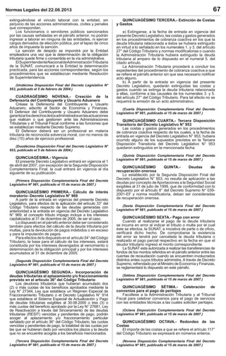 Normas Legales del 22.06.2013 67
extinguiéndose el vinculo laboral con la entidad, sin
perjuicio de las acciones administrativas, civiles y penales
que correspondan.
Los funcionarios o servidores públicos sancionados
por las causas señaladas en el párrafo anterior, no podrán
ingresar a laborar en ninguna de las entidades, ni ejercer
cargos derivados de elección pública, por el lapso de cinco
años de impuesta la sanción.
La sanción de despido se impondrá por la Entidad
empleadora una vez que la determinación de la obligación
tributaria quede ﬁrme o consentida en la vía administrativa.
ElSuperintendenteNacionaldeAdministraciónTributaria
de la SUNAT, comunicará a la Entidad la determinación
practicada, para las acciones correspondientes, según los
procedimientos que se establezcan mediante Resolución
de Superintendencia.
(Undécima Disposición Final del Decreto Legislativo N°
953, publicado el 5 de febrero de 2004.)
CUADRAGÉSIMO NOVENA.- Creación de la
Defensoría del Contribuyente y Usuario Aduanero
Créase la Defensoría del Contribuyente y Usuario
Aduanero, adscrito al Sector de Economía y Finanzas.
El Defensor del Contribuyente y Usuario Aduanero debe
garantizarlosderechosdelosadministradosenlasactuaciones
que realicen o que gestionen ante las Administraciones
Tributarias y el Tribunal Fiscal conforme a las funciones que
se establezcan mediante Decreto Supremo.
El Defensor deberá ser un profesional en materia
tributaria de reconocida solvencia moral, con no menos de
diez (10) años de ejercicio profesional.
(Duodécima Disposición Final del Decreto Legislativo N°
953, publicado el 5 de febrero de 2004.)
QUINCUAGÉSIMA.- Vigencia
El presente Decreto Legislativo entrará en vigencia el 1
de abril del 2007, con excepción de la Segunda Disposición
Complementaria Final, la cual entrará en vigencia al día
siguiente de su publicación.
(Primera Disposición Complementaria Final del Decreto
Legislativo Nº 981, publicado el 15 de marzo de 2007.)
QUINCUAGÉSIMO PRIMERA.- Cálculo de interés
moratorio- Decreto Legislativo N° 969
A partir de la entrada en vigencia del presente Decreto
Legislativo, para efectos de la aplicación del artículo 33° del
Código Tributario respecto de las deudas generadas con
anterioridad a la entrada en vigencia del Decreto Legislativo
N° 969, el concepto tributo impago incluye a los intereses
capitalizados al 31 de diciembre de 2005, de ser el caso.
Lo dispuesto en el párrafo anterior debe ser considerado
también para efectos del cálculo de la deuda tributaria por
multas, para la devolución de pagos indebidos o en exceso
y para la imputación de pagos.
Paraefectosdelodispuestoenel artículo34°delCódigo
Tributario, la base para el cálculo de los intereses, estará
constituida por los intereses devengados al vencimiento o
determinación de la obligación principal y por los intereses
acumulados al 31 de diciembre de 2005.
(Segunda Disposición Complementaria Final del Decreto
Legislativo Nº 981, publicado el 15 de marzo de 2007.)
QUINCUAGÉSIMO SEGUNDA.- Incorporación de
deudas tributarias al aplazamiento y/o fraccionamiento
previsto en el artículo 36° del Código Tributario
Los deudores tributarios que hubieran acumulado dos
(2) o más cuotas de los beneﬁcios aprobados mediante la
Ley N° 27344, Ley que establece un Régimen Especial de
Fraccionamiento Tributario o el Decreto Legislativo N° 914
que establece el Sistema Especial de Actualización y Pago
de deudas tributarias exigibles al 30.08.2000 o tres (3) o
más cuotas del beneﬁcio aprobado por la Ley N° 27681, Ley
de Reactivación a través del Sinceramiento de las deudas
tributarias (RESIT) vencidas y pendientes de pago, podrán
acoger al aplazamiento y/o fraccionamiento particular
señalado por el artículo 36° del Código Tributario, las cuotas
vencidas y pendientes de pago, la totalidad de las cuotas por
las que se hubieran dado por vencidos los plazos y la deuda
que no se encuentre acogida a los beneﬁcios mencionados.
(Tercera Disposición Complementaria Final del Decreto
Legislativo Nº 981, publicado el 15 de marzo de 2007.)
QUINCUAGÉSIMO TERCERA.- Extinción de Costas
y Gastos
a) Extínganse, a la fecha de entrada en vigencia del
presente Decreto Legislativo, las costas y gastos generados
en los procedimientos de cobranza coactiva en los que la
deuda tributaria relacionada a éstos se hubiera extinguido
en virtud a lo señalado en los numerales 1. y 3. del artículo
27° del Código Tributario y normas modiﬁcatorias o cuando
la Administración Tributaria hubiera extinguido la deuda
tributaria al amparo de lo dispuesto en el numeral 5. del
citado artículo.
La Administración Tributaria procederá a concluir los
expedientes del procedimiento de cobranza coactiva a que
se reﬁere el párrafo anterior sin que sea necesario notiﬁcar
acto alguno.
b) A partir de la entrada en vigencia del presente
Decreto Legislativo, quedarán extinguidas las costas y
gastos cuando se extinga la deuda tributaria relacionada
a ellas, conforme a las causales de los numerales 3. y 5.
del artículo 27° del Código Tributario. Para tal efecto no se
requerirá la emisión de un acto administrativo.
(Cuarta Disposición Complementaria Final del Decreto
Legislativo Nº 981, publicado el 15 de marzo de 2007.)
QUINCUAGÉSIMO CUARTA.- Tercera Disposición
Transitoria del Decreto Legislativo N° 953
Las costas y gastos generados en los procedimientos
de cobranza coactiva respecto de los cuales, a la fecha de
entrada en vigencia del Decreto Legislativo N° 953, hubiera
ocurrido alguno de los supuestos previstos en la Tercera
Disposición Transitoria del Decreto Legislativo N° 953
quedaron extinguidos en la mencionada fecha.
(Quinta Disposición Complementaria Final del Decreto
Legislativo Nº 981, publicado el 15 de marzo de 2007.)
QUINCUAGÉSIMO QUINTA.- Deudas de
recuperación onerosa
Lo establecido por la Segunda Disposición Final del
Decreto Legislativo N° 953, no resulta de aplicación a las
deudas por concepto deAportaciones a la Seguridad Social
exigibles al 31 de julio de 1999, que de conformidad con lo
dispuesto por el artículo 8° del Decreto Supremo N° 039-
2001-EF y norma modiﬁcatoria, deban ser consideradas
de recuperación onerosa.
(Sexta Disposición Complementaria Final del Decreto
Legislativo Nº 981, publicado el 15 de marzo de 2007.)
QUINCUAGÉSIMO SEXTA.- Pago con error
Cuando al realizarse el pago de la deuda tributaria
se incurra en error al indicar el tributo o multa por el cual
éste se efectúa, la SUNAT, a iniciativa de parte o de oﬁcio,
veriﬁcará dicho hecho. De comprobarse la existencia
del error se tendrá por cancelada la deuda tributaria o
realizado el pago parcial respectivo en la fecha en que el
deudor tributario ingresó el monto correspondiente.
La SUNAT esta autorizada a realizar las transferencias de
fondos de los montos referidos en el párrafo anterior entre las
cuentas de recaudación cuando se encuentren involucrados
distintos entes cuyos tributos administra. A través de Decreto
Supremo, refrendado por el Ministro de Economía y Finanzas,
se reglamentará lo dispuesto en este párrafo.
(Sétima Disposición Complementaria Final del Decreto
Legislativo Nº 981, publicado el 15 de marzo de 2007.)
QUINCUAGÉSIMO SÉTIMA.- Celebración de
convenios para el pago de peritajes
Facúltese a la Administración Tributaria y al Tribunal
Fiscal para celebrar convenios para el pago de servicios
con las entidades técnicas a las cuales soliciten peritajes.
(Octava Disposición Complementaria Final del Decreto
Legislativo Nº 981, publicado el 15 de marzo de 2007.)
QUINCUAGÉSIMO OCTAVA.- Redondeo de las
Costas
El importe de las costas a que se reﬁere el artículo 117°
del Código Tributario se expresará en números enteros.
(Novena Disposición Complementaria Final del Decreto
Legislativo Nº 981, publicado el 15 de marzo de 2007.)
 