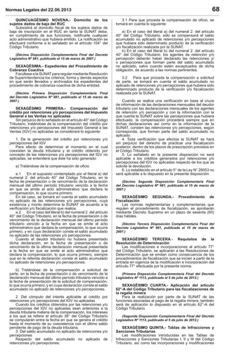 Normas Legales del 22.06.2013 68
QUINCUAGÉSIMO NOVENA.- Domicilio de los
sujetos dados de baja del RUC
Subsistirá el domicilio ﬁscal de los sujetos dados de
baja de inscripción en el RUC en tanto la SUNAT deba,
en cumplimiento de sus funciones, notiﬁcarle cualquier
acto administrativo que hubiera emitido. La notiﬁcación se
efectuará conforme a lo señalado en el artículo 104° del
Código Tributario.
(Décima Disposición Complementaria Final del Decreto
Legislativo Nº 981, publicado el 15 de marzo de 2007.)
SEXAGÉSIMA.- Expedientes del Procedimiento de
Cobranza Coactiva
Facúltase a la SUNATpara regular mediante Resolución
de Superintendencia los criterios, forma y demás aspectos
en que serán llevados y archivados los expedientes del
procedimiento de cobranza coactiva de dicha entidad.
(Décimo Primera Disposición Complementaria Final
del Decreto Legislativo Nº 981, publicado el 15 de marzo de
2007.)
SEXAGÉSIMO PRIMERA.- Compensación del
crédito por retenciones y/o percepciones del Impuesto
General a las Ventas no aplicadas
Sin perjuicio de lo señalado en el artículo 40° del Código
Tributario, tratándose de la compensación del crédito por
retenciones y/o percepciones del Impuesto General a las
Ventas (IGV) no aplicadas se considerará lo siguiente:
1. De la generación del crédito por retenciones y/o
percepciones del IGV
Para efecto de determinar el momento en el cual
coexisten la deuda tributaria y el crédito obtenido por
concepto de las retenciones y/o percepciones del IGV no
aplicadas, se entenderá que éste ha sido generado:
a) Tratándose de la compensación de oﬁcio
a.1 En el supuesto contemplado por el literal a) del
numeral 2. del artículo 40° del Código Tributario, en la
fecha de presentación o de vencimiento de la declaración
mensual del último período tributario vencido a la fecha
en que se emite el acto administrativo que declara la
compensación, lo que ocurra primero.
En tal caso, se tomará en cuenta el saldo acumulado
no aplicado de las retenciones y/o percepciones, cuya
existencia y monto determine la SUNAT de acuerdo a la
veriﬁcación y/o ﬁscalización que realice.
a.2 En el caso del literal b) del numeral 2. del artículo
40° del Código Tributario, en la fecha de presentación o de
vencimiento de la declaración mensual del último período
tributario vencido a la fecha en que se emite el acto
administrativo que declara la compensación, lo que ocurra
primero, y en cuya declaración conste el saldo acumulado
no aplicado de las retenciones y/o percepciones.
Cuando el deudor tributario no hubiera presentado
dicha declaración, en la fecha de presentación o de
vencimiento de la última declaración mensual presentada
a la fecha en que se emite el acto administrativo que
declara la compensación, lo que ocurra primero, siempre
que en la referida declaración conste el saldo acumulado
no aplicado de retenciones y/o percepciones.
b) Tratándose de la compensación a solicitud de
parte, en la fecha de presentación o de vencimiento de la
declaración mensual del último período tributario vencido a
la fecha de presentación de la solicitud de compensación,
lo que ocurra primero, y en cuya declaración conste el saldo
acumulado no aplicado de retenciones y/o percepciones.
2. Del cómputo del interés aplicable al crédito por
retenciones y/o percepciones del IGV no aplicadas
Cuando los créditos obtenidos por las retenciones y/o
percepciones del IGV no aplicadas sean anteriores a la
deuda tributaria materia de la compensación, los intereses
a los que se reﬁere el artículo 38° del Código Tributario
se computarán entre la fecha en que se genera el crédito
hasta el momento de su coexistencia con el último saldo
pendiente de pago de la deuda tributaria.
3. Del saldo acumulado no aplicado de retenciones y/o
percepciones
Respecto del saldo acumulado no aplicado de
retenciones y/o percepciones:
3.1 Para que proceda la compensación de oﬁcio, se
tomará en cuenta lo siguiente:
a) En el caso del literal a) del numeral 2. del artículo
40° del Código Tributario, sólo se compensará el saldo
acumulado no aplicado de retenciones y/o percepciones
que hubiera sido determinado producto de la veriﬁcación
y/o ﬁscalización realizada por la SUNAT.
b) En el caso del literal b) del numeral 2. del artículo
40° del Código Tributario, los agentes de retención y/o
percepción deberán haber declarado las retenciones y/
o percepciones que forman parte del saldo acumulado
no aplicado, salvo cuando estén exceptuados de dicha
obligación, de acuerdo a las normas pertinentes.
3.2 Para que proceda la compensación a solicitud
de parte, se tomará en cuenta el saldo acumulado no
aplicado de retenciones y/o percepciones que hubiera sido
determinado producto de la veriﬁcación y/o ﬁscalización
realizada por la SUNAT.
Cuando se realice una veriﬁcación en base al cruce
de información de las declaraciones mensuales del deudor
tributario con las declaraciones mensuales de los agentes
de retención y/o percepción y con la información con la
que cuenta la SUNAT sobre las percepciones que hubiera
efectuado, la compensación procederá siempre que en
dichas declaraciones así como en la información de la
SUNAT, consten las retenciones y/o percepciones, según
corresponda, que forman parte del saldo acumulado no
aplicado.
4. Toda veriﬁcación que efectúe la SUNAT se hará
sin perjuicio del derecho de practicar una ﬁscalización
posterior, dentro de los plazos de prescripción previstos en
el Código Tributario.
5. Lo señalado en la presente disposición no será
aplicable a los créditos generados por retenciones y/o
percepciones del IGV no aplicadas respecto de los que se
solicite la devolución.
6. Lo establecido en el artículo 5° de la Ley N° 28053 no
será aplicable a lo dispuesto en la presente disposición.
(Décimo Segunda Disposición Complementaria Final
del Decreto Legislativo Nº 981, publicado el 15 de marzo de
2007.)
SEXAGÉSIMO SEGUNDA.- Procedimiento de
Fiscalización
Las normas reglamentarias y complementarias que
regulen el procedimiento de ﬁscalización, se aprobarán
mediante Decreto Supremo en un plazo de sesenta (60)
días hábiles.
(Décimo Tercera Disposición Complementaria Final del
Decreto Legislativo Nº 981, publicado el 15 de marzo de
2007.)
SEXAGÉSIMO TERCERA.- Requisitos de la
Resolución de Determinación
Las modiﬁcaciones e incorporaciones al artículo 77°
del Código Tributario, se aplicarán a las Resoluciones de
Determinación que se emitan como consecuencia de los
procedimientos de ﬁscalización que se inicien a partir de la
entrada en vigencia de la modiﬁcación e incorporación del
artículo 77° efectuada por la presente norma.
(Primera Disposición Complementaria Final del Decreto
Legislativo Nº 1113, publicado el 5 de julio de 2012.)
SEXAGÉSIMO CUARTA.- Aplicación del artículo
62°-A del Código Tributario para las ﬁscalizaciones de
la regalía minera
Para la realización por parte de la SUNAT de las
funciones asociadas al pago de la regalía minera, también
será de aplicación lo dispuesto en el artículo 62°-A del
Código Tributario.
(Segunda Disposición Complementaria Final del Decreto
Legislativo Nº 1113, publicado el 5 de julio de 2012.)
SEXAGÉSIMO QUINTA.- Tablas de Infracciones y
Sanciones Tributarias
Las modiﬁcaciones introducidas en las Tablas de
Infracciones y Sanciones Tributarias I, II y III del Código
Tributario, así como las incorporaciones y modiﬁcaciones
 
