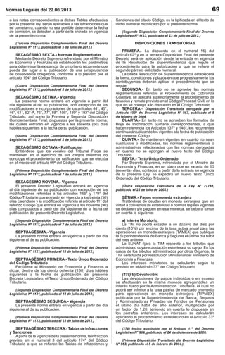 Normas Legales del 22.06.2013 69
a las notas correspondientes a dichas Tablas efectuadas
por la presente ley, serán aplicables a las infracciones que
se cometan o, cuando no sea posible determinar la fecha
de comisión, se detecten a partir de la entrada en vigencia
de la presente norma.
(Tercera Disposición Complementaria Final del Decreto
Legislativo Nº 1113, publicado el 5 de julio de 2012.)
SEXAGÉSIMO SEXTA.- Normas Reglamentarias
Mediante Decreto Supremo refrendado por el Ministro
de Economía y Finanzas se establecerán los parámetros
para determinar la existencia de un criterio recurrente que
pueda dar lugar a la publicación de una jurisprudencia
de observancia obligatoria, conforme a lo previsto por el
artículo 154º del Código Tributario.
(Cuarta Disposición Complementaria Final del Decreto
Legislativo Nº 1113, publicado el 5 de julio de 2012.)
SEXAGÉSIMO SÉTIMA.- Vigencia
La presente norma entrará en vigencia a partir del
día siguiente al de su publicación, con excepción de las
modiﬁcaciones e incorporaciones de los artículos 44°, 45°,
46°, 61°, 62°-A, 76°, 77°, 88°, 108°, 189° y 192° del Código
Tributario, así como la Primera y Segunda Disposición
Complementaria Final, dispuestas por la presente norma,
las cuales entrarán en vigencia a los sesenta (60) días
hábiles siguientes a la fecha de su publicación.
(Quinta Disposición Complementaria Final del Decreto
Legislativo Nº 1113, publicado el 5 de julio de 2012.)
SEXAGÉSIMO OCTAVA.- Ratiﬁcación
Entiéndese que los vocales del Tribunal Fiscal se
mantienen en el ejercicio de sus cargos mientras no
concluya el procedimiento de ratiﬁcación que se efectúa
en el marco del artículo 99º del Código Tributario.
(Primera Disposición Complementaria Final del Decreto
Legislativo Nº 1117, publicado el 7 de julio de 2012.)
SEXAGÉSIMO NOVENA.- Vigencia
El presente Decreto Legislativo entrará en vigencia
al día siguiente de su publicación con excepción de las
modiﬁcaciones referidas a los artículos 166° y 179° del
Código Tributario que entrarán en vigencia a los treinta (30)
días calendario y la modiﬁcación referida al artículo 11° del
referido Código que entrará en vigencia a los noventa (90)
días computados a partir del día siguiente de la fecha de
publicación del presente Decreto Legislativo.
(Segunda Disposición Complementaria Final del Decreto
Legislativo Nº 1117, publicado el 7 de julio de 2012.)
SEPTUAGÉSIMA.- Vigencia
La presente norma entrará en vigencia a partir del día
siguiente al de su publicación.
(Primera Disposición Complementaria Final del Decreto
Legislativo Nº 1121, publicado el 18 de julio de 2012.)
SEPTUAGÉSIMO PRIMERA.- Texto Único Ordenado
del Código Tributario
Facúltese al Ministerio de Economía y Finanzas a
dictar, dentro de los ciento ochenta (180) días hábiles
siguientes a la fecha de publicación del presente
Decreto Legislativo, el Texto Único Ordenado del Código
Tributario.
(Segunda Disposición Complementaria Final del Decreto
Legislativo Nº 1121, publicado el 18 de julio de 2012.)
SEPTUAGÉSIMO SEGUNDA.- Vigencia
La presente norma entrará en vigencia a partir del día
siguiente al de su publicación.
(Primera Disposición Complementaria Final del Decreto
Legislativo Nº 1123, publicado el 23 de julio de 2012.)
SEPTUAGÉSIMOTERCERA.-TablasdeInfracciones
y Sanciones
Apartir de la vigencia de la presente norma, la infracción
prevista en el numeral 3 del artículo 174º del Código
Tributario a que se reﬁeren las Tablas de Infracciones y
Sanciones del citado Código, es la tipiﬁcada en el texto de
dicho numeral modiﬁcado por la presente norma.
(Segunda Disposición Complementaria Final del Decreto
Legislativo Nº 1123, publicado el 23 de julio de 2012.)
DISPOSICIONES TRANSITORIAS
PRIMERA.- Lo dispuesto en el numeral 16) del
Artículo 62º y en la tercera Disposición Final del presente
Decreto será de aplicación desde la entrada en vigencia
de la Resolución de Superintendencia que regule el
procedimiento para la autorización a que se reﬁere el
segundo párrafo del citado numeral.
La citada Resolución de Superintendencia establecerá
la forma, condiciones y plazos en que progresivamente los
contribuyentes deberán aplicar el procedimiento que se
regule.
SEGUNDA.- En tanto no se apruebe las normas
reglamentarias referidas al Procedimiento de Cobranza
Coactiva, se aplicará supletoriamente el procedimiento de
tasación y remate previsto en el Código Procesal Civil, en lo
que no se oponga a lo dispuesto en el Código Tributario.
TERCERA.- Disposición Transitoria derogada por el
Artículo 100° del Decreto Legislativo N° 953, publicado el 5
de febrero de 2004.
CUARTA.- En tanto no se aprueben los formatos de
Hoja de Información Sumaria correspondientes, a que
hacen referencia los Artículos 137º y 146º, los recurrentes
continuarán utilizando los vigentes a la fecha de publicación
del presente Código.
QUINTA.- Se mantienen vigentes en cuanto no sean
sustituidas o modiﬁcadas, las normas reglamentarias o
administrativas relacionadas con las normas derogadas
en cuanto no se opongan al nuevo texto del Código
Tributario.
SEXTA.- Texto Único Ordenado
Por Decreto Supremo, refrendado por el Ministro de
Economía y Finanzas, en un plazo que no exceda de 60
(sesenta) días, contados a partir de la entrada en vigencia
de la presente Ley, se expedirá un nuevo Texto Único
Ordenado del Código Tributario.
(Única Disposición Transitoria de la Ley N° 27788,
publicada el 25 de julio de 2002.)
SÉTIMA.- Pagos en moneda extranjera
Tratándose de deudas en moneda extranjera que en
virtud a convenios de estabilidad o normas legales vigentes
se declaren y/o paguen en esa moneda, se deberá tomar
en cuenta lo siguiente:
a) Interés Moratorio:
La TIM no podrá exceder a un dozavo del diez por
ciento (10%) por encima de la tasa activa anual para las
operaciones en moneda extranjera (TAMEX) que publique
la Superintendencia de Banca y Seguros el último día hábil
del mes anterior.
La SUNAT ﬁjará la TIM respecto a los tributos que
administra o cuya recaudación estuviera a su cargo. En los
casos de los tributos administrados por otros Órganos, la
TIM será ﬁjada por Resolución Ministerial del Ministerio de
Economía y Finanzas.
Los intereses moratorios se calcularán según lo
previsto en el Artículo 33° del Código Tributario.
(278) b) Devolución:
Las devoluciones de pagos indebidos o en exceso
se efectuarán en la misma moneda agregándoles un
interés ﬁjado por la Administración Tributaria, el cual no
podrá ser inferior a la tasa pasiva de mercado promedio
para operaciones en moneda extranjera (TIPMEX)
publicada por la Superintendencia de Banca, Seguros
y Administradoras Privadas de Fondos de Pensiones
el último día hábil del año anterior, multiplicado por
un factor de 1,20, teniendo en cuenta lo dispuesto en
los párrafos anteriores. Los intereses se calcularán
aplicando el procedimiento establecido en el Artículo 33º
del Código Tributario.
(278) Inciso sustituido por el Artículo 11º del Decreto
Legislativo Nº 969, publicado el 24 de diciembre de 2006.
(Primera Disposición Transitoria del Decreto Legislativo
N° 953, publicado el 5 de febrero de 2004.)
 