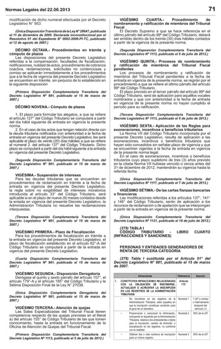 Normas Legales del 22.06.2013 71
modiﬁcación de dicho numeral efectuada por el Decreto
Legislativo N° 953.
(ÚnicaDisposiciónTransitoriadelaLeyN°28647,publicada
el 11 de diciembre de 2005. Declarada inconstitucional por el
Resolutivo 01 del Expediente N° 0002-2006-PI-TC, publicado
el 12 de agosto de 2007.)
DÉCIMO OCTAVA.- Procedimientos en trámite y
cómputo de plazos
Las disposiciones del presente Decreto Legislativo
referidas a la compensación, facultades de ﬁscalización,
notiﬁcaciones, nulidad de actos, procedimiento de cobranza
coactiva, reclamaciones, solicitudes no contenciosas y
comiso se aplicarán inmediatamente a los procedimientos
que a la fecha de vigencia del presente Decreto Legislativo
se encuentren en trámite, sin perjuicio de lo establecido en
la siguiente disposición
(Primera Disposición Complementaria Transitoria del
Decreto Legislativo Nº 981, publicado el 15 de marzo de
2007.)
DÉCIMO NOVENA.- Cómputo de plazos
1. El plazo para formular los alegatos, a que se reﬁere
el artículo 127° del Código Tributario se computará a partir
del día hábil siguiente de entrada en vigencia la presente
norma.
2. En el caso de los actos que tengan relación directa con
la deuda tributaria notiﬁcados con anterioridad a la fecha de
entrada en vigencia del presente Decreto Legislativo, les será
aplicable el plazo de veinte (20) días hábiles a que se reﬁere
el numeral 2. del artículo 137° del Código Tributario. Dicho
plazo se computará a partir del día hábil siguiente a la entrada
en vigencia del presente Decreto Legislativo.
(Segunda Disposición Complementaria Transitoria del
Decreto Legislativo Nº 981, publicado el 15 de marzo de
2007.)
VIGÉSIMA.- Suspensión de intereses
Para las deudas tributarias que se encuentran en
procedimientos de reclamación en trámite a la fecha de
entrada en vigencia del presente Decreto Legislativo,
la regla sobre no exigibilidad de intereses moratorios
introducida al artículo 33° del Código Tributario, será
aplicable si en el plazo de nueve (9) meses contados desde
la entada en vigencia del presente Decreto Legislativo, la
Administración Tributaria no resuelve las reclamaciones
interpuestas.
(Tercera Disposición Complementaria Transitoria del
Decreto Legislativo Nº 981, publicado el 15 de marzo de
2007.)
VIGÉSIMO PRIMERA.- Plazo de Fiscalización
Para los procedimientos de ﬁscalización en trámite a
la entrada en vigencia del presente Decreto Legislativo, el
plazo de ﬁscalización establecido en el artículo 62°-A del
Código Tributario se computará a partir de la entrada en
vigencia del presente Decreto Legislativo.
(Cuarta Disposición Complementaria Transitoria del
Decreto Legislativo Nº 981, publicado el 15 de marzo de
2007.)
VIGÉSIMO SEGUNDA.- Disposición Derogatoria
Derógase el quinto y sexto párrafo del artículo 157°, el
artículo 179°-A y el artículo 185° del Código Tributario y la
Sétima Disposición Final de la Ley N° 27038.
(Única Disposición Complementaria Derogatoria del
Decreto Legislativo Nº 981, publicado el 15 de marzo de
2007.)
VIGÉSIMO TERCERA.- Atención de quejas
Las Salas Especializadas del Tribunal Fiscal tienen
competencia respecto de las quejas previstas en el literal
a) del artículo 155° de Código Tributario de las que tomen
conocimiento, hasta la entrada en funcionamiento de la
Oﬁcina de Atención de Quejas del Tribunal Fiscal.
(Primera Disposición Complementaria Transitoria del
Decreto Legislativo Nº 1113, publicado el 5 de julio de 2012.)
VIGÉSIMO CUARTA.- Procedimiento de
nombramiento y ratiﬁcación de miembros del Tribunal
Fiscal
El Decreto Supremo a que se hace referencia en el
último párrafo del artículo 99º del Código Tributario, deberá
ser emitido dentro de los treinta (30) días hábiles contados
a partir de la vigencia de la presente norma.
(Segunda Disposición Complementaria Transitoria del
Decreto Legislativo Nº 1113, publicado el 5 de julio de 2012.)
VIGÉSIMO QUINTA.- Procesos de nombramiento
y ratiﬁcación de miembros del Tribunal Fiscal
pendientes
Los procesos de nombramiento y ratiﬁcación de
miembros del Tribunal Fiscal pendientes a la fecha de
entrada en vigencia de la presente norma, se regirán por el
procedimiento a que se reﬁere el último párrafo del artículo
99º del Código Tributario.
El plazo previsto en el tercer párrafo del artículo 99º del
Código Tributario, será de aplicación para aquéllos vocales
nombrados y que con anterioridad a la fecha de entrada
en vigencia de la presente norma no hayan cumplido el
período para su ratiﬁcación.
(Tercera Disposición Complementaria Transitoria del
Decreto Legislativo Nº 1113, publicado el 5 de julio de 2012.)
VIGÉSIMO SEXTA.- Aplicación de las Reglas para
exoneraciones, incentivos o beneﬁcios tributarios
La Norma VII del Código Tributario incorporada por el
presente Decreto Legislativo, resulta de aplicación a las
exoneraciones, incentivos o beneﬁcios tributarios que
hayan sido concedidos sin señalar plazo de vigencia y que
se encuentren vigentes a la fecha de entrada en vigencia
de la presente norma legal.
En el caso de exoneraciones, incentivos o beneﬁcios
tributarios cuyo plazo supletorio de tres (3) años previsto
en la citada Norma VII hubiese vencido o venza antes del
31 de diciembre de 2012, mantendrán su vigencia hasta la
referida fecha.
(Única Disposición Complementaria Transitoria del
Decreto Legislativo Nº 1117, publicado el 7 de julio de 2012.)
VIGÉSIMO SÉTIMA.- De las cartas ﬁanzas bancarias
o ﬁnancieras
Las modiﬁcaciones referidas a los artículos 137°, 141°
y 146° del Código Tributario, serán de aplicación a los
recursos de reclamación o de apelación que se interpongan
a partir de la entrada en vigencia de la presente norma.
(Única Disposición Complementaria Transitoria del
Decreto Legislativo Nº 1121, publicado el 18 de julio de 2012.)
(279) TABLA I
CÓDIGO TRIBUTARIO - LIBRO CUARTO
(INFRACCIONES Y SANCIONES)
PERSONAS Y ENTIDADES GENERADORES DE
RENTA DE TERCERA CATEGORÍA
(279) Tabla I sustituida por el Artículo 51° del
Decreto Legislativo N° 981, publicado el 15 de marzo
de 2007.
Infracciones Referencia Sanción
1. CONSTITUYEN INFRACCIONES RELACIONADAS
CON LA OBLIGACIÓN DE INSCRIBIRSE,
ACTUALIZAR O ACREDITAR LA INSCRIPCIÓN
EN LOS REGISTROS DE LA ADMINISTRACIÓN
TRIBUTARIA
Artículo
173°
 