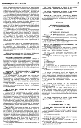 Normas Legales del 22.06.2013 16
surten efectos colectivamente para todos los responsables
solidarios. Los actos de suspensión de la prescripción
respecto del contribuyente o responsables solidarios, a
que se reﬁeren los incisos a) del numeral 1. y a) y e) del
numeral 2. del artículo 46º tienen efectos colectivamente.
4. La impugnación que se realice contra la resolución de
determinación de responsabilidad solidaria puede referirse
tanto al supuesto legal que da lugar a dicha responsabilidad
como a la deuda tributaria respecto de la cual se es
responsable, sin que en la resolución que resuelve dicha
impugnación pueda revisarse la deuda tributaria que
hubiera quedado ﬁrme en la vía administrativa.
Para efectos de este numeral se entenderá que la
deuda es ﬁrme en la vía administrativa cuando se hubiese
notiﬁcado la resolución que pone ﬁn a la vía administrativa
al contribuyente o a los otros responsables.
5. La suspensión o conclusión del procedimiento de
cobranza coactiva respecto del contribuyente o uno de
los responsables, surte efectos respecto de los demás,
salvo en el caso del numeral 7. del inciso b) del artículo
119º. Tratándose del inciso c) del citado artículo
la suspensión o conclusión del procedimiento de
cobranza coactiva surtirá efectos para los responsables
sólo si quien se encuentra en dicho supuesto es el
contribuyente
Para que surta efectos la responsabilidad solidaria,
la Administración Tributaria debe notiﬁcar al responsable
la resolución de determinación de atribución de
responsabilidad en donde se señale la causal de atribución
de la responsabilidad y el monto de la deuda objeto de la
responsabilidad.
(24) Artículo incorporado por el Artículo 4º del Decreto
Legislativo Nº 981, publicado el 15 de marzo de 2007.
Artículo 21º.- CAPACIDAD TRIBUTARIA
Tienen capacidad tributaria las personas naturales o
jurídicas, comunidades de bienes, patrimonios, sucesiones
indivisas, ﬁdeicomisos, sociedades de hecho, sociedades
conyugales u otros entes colectivos, aunque estén
limitados o carezcan de capacidad o personalidad jurídica
según el derecho privado o público, siempre que la Ley le
atribuya la calidad de sujetos de derechos y obligaciones
tributarias.
Artículo 22º.- REPRESENTACIÓN DE PERSONAS
NATURALES Y SUJETOS QUE CARECEN DE
PERSONERIA JURÍDICA
La representación de los sujetos que carezcan de
personería jurídica, corresponderá a sus integrantes,
administradores o representantes legales o designados.
Tratándose de personas naturales que carezcan de
capacidad jurídica para obrar, actuarán sus representantes
legales o judiciales.
Las personas o entidades sujetas a obligaciones
tributarias podrán cumplirlas por sí mismas o por medio de
sus representantes.
(25) Artículo 23º.- FORMA DE ACREDITAR LA
REPRESENTACIÓN
Para presentar declaraciones y escritos, acceder
a información de terceros independientes utilizados
como comparables en virtud a las normas de precios de
transferencia, interponer medios impugnatorios o recursos
administrativos, desistirse o renunciar a derechos, la
persona que actúe en nombre del titular deberá acreditar
su representación mediante poder por documento público
o privado con ﬁrma legalizada notarialmente o por fedatario
designado por la Administración Tributaria o, de acuerdo a
lo previsto en las normas que otorgan dichas facultades,
según corresponda.
(26) La falta o insuﬁciencia del poder no impedirá que
se tenga por realizado el acto de que se trate, cuando la
Administración Tributaria pueda subsanarlo de oﬁcio, o
en su defecto, el deudor tributario acompañe el poder o
subsane el defecto dentro del término de quince (15) días
hábiles que deberá conceder para este ﬁn laAdministración
Tributaria. Cuando el caso lo amerite, ésta podrá prorrogar
dicho plazo por uno igual. En el caso de las quejas y
solicitudes presentadas al amparo del artículo 153º, el
plazo para presentar el poder o subsanar el defecto será
de cinco (5) días hábiles.
Para efecto de mero trámite se presumirá concedida la
representación.
(26) Párrafo sustituido por el Artículo 5º del Decreto
Legislativo Nº 981, publicado el 15 de marzo de 2007.
(25) Artículo sustituido por el Artículo 10º del Decreto
Legislativo Nº 953, publicado el 5 de febrero de 2004.
Artículo 24º.- EFECTOS DE LA REPRESENTACIÓN
Los representados están sujetos al cumplimiento de
las obligaciones tributarias derivadas de la actuación de
sus representantes.
TÍTULO III
TRANSMISIÓN Y EXTINCION
DE LA OBLIGACIÓN TRIBUTARIA
CAPÍTULO I
DISPOSICIONES GENERALES
Artículo 25º.- TRANSMISIÓN DE LA OBLIGACIÓN
TRIBUTARIA
La obligación tributaria se transmite a los sucesores y
demás adquirentes a título universal.
En caso de herencia la responsabilidad está limitada al
valor de los bienes y derechos que se reciba.
Artículo 26º.- TRANSMISIÓN CONVENCIONAL DE
LA OBLIGACIÓN TRIBUTARIA
Los actos o convenios por los que el deudor tributario
transmite su obligación tributaria a un tercero, carecen de
eﬁcacia frente a la Administración Tributaria.
(27) Artículo 27º.- EXTINCIÓN DE LA OBLIGACIÓN
TRIBUTARIA
La obligación tributaria se extingue por los siguientes
medios:
1) Pago.
2) Compensación.
3) Condonación.
4) Consolidación.
5) Resolución de la Administración Tributaria
sobre deudas de cobranza dudosa o de recuperación
onerosa.
6) Otros que se establezcan por leyes especiales.
Las deudas de cobranza dudosa son aquéllas que
constan en las respectivas Resoluciones u Órdenes de
Pago y respecto de las cuales se han agotado todas las
acciones contempladas en el Procedimiento de Cobranza
Coactiva, siempre que sea posible ejercerlas.
Las deudas de recuperación onerosa son las
siguientes:
a) Aquéllas que constan en las respectivas
Resoluciones u Órdenes de Pago y cuyos montos no
justiﬁcan su cobranza.
b) Aquéllas que han sido autoliquidadas por el
deudor tributario y cuyo saldo no justifique la emisión
de la resolución u orden de pago del acto respectivo,
siempre que no se trate de deudas que estén en un
aplazamiento y/o fraccionamiento de carácter general
o particular.
(27) Artículo sustituido por el Artículo 11º del Decreto
Legislativo Nº 953, publicado el 5 de febrero de 2004.
CAPÍTULO II
LA DEUDA TRIBUTARIA Y EL PAGO
Artículo 28º.- COMPONENTES DE LA DEUDA
TRIBUTARIA
La Administración Tributaria exigirá el pago de la deuda
tributaria que está constituida por el tributo, las multas y
los intereses.
Los intereses comprenden:
1. El interés moratorio por el pago extemporáneo del
tributo a que se reﬁere el Artículo 33º;
2. El interés moratorio aplicable a las multas a que se
reﬁere el Artículo 181º; y,
3. El interés por aplazamiento y/o fraccionamiento de
pago previsto en el Artículo 36º.
 