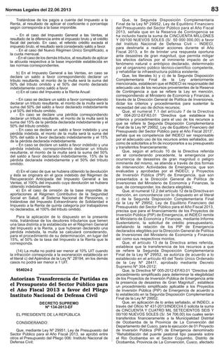 Normas Legales del 22.06.2013 83
Tratándose de los pagos a cuenta del Impuesto a la
Renta, al resultado de aplicar el coeﬁciente o porcentaje
según corresponda a la base imponible.
- En el caso del Impuesto General a las Ventas, al
resultado de la diferencia entre el impuesto bruto y el crédito
ﬁscal del período. En caso, el referido crédito exceda el
impuesto bruto, el resultado será considerado saldo a favor.
- En el caso del Nuevo Régimen Único Simpliﬁcado, a
la cuota mensual.
- En el caso de los demás tributos, al resultado de aplicar
la alícuota respectiva a la base imponible establecida en
las normas correspondientes.
b) En el Impuesto General a las Ventas, en caso se
declare un saldo a favor correspondiendo declarar un
tributo resultante, el monto de la multa será la suma del
50% del tributo omitido y el 50% del monto declarado
indebidamente como saldo a favor.
c) En el caso del Impuesto a la Renta Anual:
- En caso se declare un saldo a favor correspondiendo
declarar un tributo resultante, el monto de la multa será la
suma del 50% del saldo a favor declarado indebidamente
y el 50% del tributo omitido.
- En caso se declare una pérdida correspondiendo
declarar un tributo resultante, el monto de la multa será la
suma del 15% de la pérdida declarada indebidamente y el
50% del tributo omitido.
- En caso se declare un saldo a favor indebido y una
pérdida indebida, el monto de la multa será la suma del
50% del saldo a favor declarado indebidamente y el 15%
de la pérdida declarada indebidamente.
- En caso se declare un saldo a favor indebido y una
pérdida indebida, correspondiendo declarar un tributo
resultante, el monto de la multa será la suma del 50%
del saldo a favor declarado indebidamente, 15% de la
pérdida declarada indebidamente y el 50% del tributo
omitido.
d) En el caso de que se hubiera obtenido la devolución
y ésta se originara en el goce indebido del Régimen de
Recuperación Anticipada del Impuesto General a las
Ventas, el 100% del impuesto cuya devolución se hubiera
obtenido indebidamente.
e) En el caso de omisión de la base imponible de
aportaciones al Régimen Contributivo de la Seguridad
Social en Salud, al Sistema Nacional de Pensiones, o
tratándose del Impuesto Extraordinario de Solidaridad e
Impuesto a la Renta de quinta categoría por trabajadores
no declarados, el 100% del tributo omitido.
Para la aplicación de lo dispuesto en la presente
nota, tratándose de los deudores tributarios que tienen
una tasa distinta a la establecida en el Régimen General
del Impuesto a la Renta, y que hubieran declarado una
pérdida indebida, la multa se calculará considerando,
para el procedimiento de su determinación, en lugar del
15%, el 50% de la tasa del Impuesto a la Renta que le
corresponda.
(14) La multa no podrá ser menor al 10% UIT cuando
la infracción corresponda a la exoneración establecida en
el literal c) del Apéndice de la Ley N° 28194, en los demás
casos no podrá ser menor a 1 UIT.
954024-2
DECRETO SUPREMO
Nº 134-2013-EF
EL PRESIDENTE DE LA REPÚBLICA
CONSIDERANDO:
Que, mediante Ley Nº 29951, Ley de Presupuesto del
Sector Público para el Año Fiscal 2013, se aprobó entre
otros el Presupuesto del Pliego 006: Instituto Nacional de
Defensa Civil;
Que, la Segunda Disposición Complementaria
Final de la Ley Nº 29952, Ley de Equilibrio Financiero
del Presupuesto del Sector Público para el Año Fiscal
2013, señala que en la Reserva de Contingencia se
ha incluido hasta la suma de CINCUENTA MILLONES
Y 00/100 NUEVOS SOLES (S/. 50 000 000,00) a favor
del Instituto Nacional de Defensa Civil – INDECI,
para destinarla a realizar acciones durante el Año
Fiscal 2013, a ﬁn de brindar una respuesta oportuna
ante desastres de gran magnitud, que permita mitigar
los efectos dañinos por el inminente impacto de un
fenómeno natural o antrópico declarado, determinado
por el organismo público técnico-cientíﬁco competente,
y rehabilitar la infraestructura pública existente;
Que, los literales b) y c) de la Segunda Disposición
Complementaria Final de la Ley anteriormente
mencionada, establecen que el INDECI es responsable del
adecuado uso de los recursos provenientes de la Reserva
de Contingencia a que se reﬁere la Ley en mención,
correspondiendo al Ministerio de Economía y Finanzas, a
través de la Dirección General de Política de Inversiones,
dictar los criterios y procedimientos para sustentar la
necesidad del uso de dichos recursos;
Que, el numeral 7.1 del artículo 7 de la Directiva
Nº 004-2012-EF/63.01 “Directiva que establece los
criterios y procedimientos para el uso de los recursos a
que se reﬁere la Segunda Disposición Complementaria
Final de la Ley Nº 29952, Ley de Equilibrio Financiero del
Presupuesto del Sector Público para el Año Fiscal 2013”,
señala que es competencia del INDECI ser responsable
por el adecuado uso de los recursos antes señalados, así
como de solicitarlos a ﬁn de incorporarlos a su presupuesto
y transferirlos ﬁnancieramente;
Que, según el artículo 10 de la Directiva referida
en el considerando precedente, la emergencia por
ocurrencia de desastres de gran magnitud o peligro
inminente del mismo, se atiende a través de dos formas
de intervención: Actividades de Emergencia, que son
evaluadas y aprobadas por el INDECI; y Proyectos
de Inversión Pública (PIP) de Emergencia, que son
presentados a la Dirección General de Política de
Inversiones del Ministerio de Economía y Finanzas, la
que, de corresponder, los declara elegibles;
Que, el numeral 12.2 del artículo 12 de la Directiva en
mención, en concordancia con lo dispuesto en el literal
c) de la Segunda Disposición Complementaria Final
de la Ley Nº 29952, Ley de Equilibrio Financiero del
Presupuesto del Sector Público para el Año Fiscal 2013,
precisa que para el ﬁnanciamiento de los Proyectos de
Inversión Pública (PIP) de Emergencia, el INDECI remite
al Ministerio de Economía y Finanzas, mediante Informe
Sustentatorio, la solicitud de crédito presupuestario,
señalando la relación de los PIP de Emergencia
declarados elegibles por la Dirección General de Política
de Inversiones del Ministerio de Economía y Finanzas
así como sus respectivos montos;
Que, el artículo 13 de la Directiva antes referida,
establece que la transferencia de los recursos a que
se refiere la Segunda Disposición Complementaria
Final de la Ley Nº 29952, se autoriza de acuerdo a lo
establecido en el artículo 45 del Texto Único Ordenado
de la Ley Nº 28411, aprobado mediante Decreto
Supremo Nº 304-2012;
Que, la Directiva Nº 005-2012-EF/63.01 “Directiva del
procedimiento simpliﬁcado para determinar la elegibilidad
de los Proyectos de Inversión Pública de Emergencia ante
la presencia de desastres de Gran Magnitud”, establece
un procedimiento simpliﬁcado aplicable a los Proyectos
de Inversión Pública (PIP) de Emergencia de acuerdo a
lo establecido en la Segunda Disposición Complementaria
Final de la Ley Nº 29952;
Que, en aplicación de lo antes señalado, el INDECI, a
través del Oﬁcio Nº 431-2013/INDECI/4.0 solicita la suma
de CINCUENTA Y CUATRO MIL SETECIENTOS SEIS Y
00/100 NUEVOS SOLES (S/. 54 706,00) los cuales serán
transferidos ﬁnancieramente a la Municipalidad Distrital
de Ocobamba de la Provincia de La Convención del
Departamento del Cusco, para la ejecución de 01 Proyecto
de Inversión Pública (PIP) de Emergencia denominado
“Rehabilitación del puente peatonal tipo pasarela sobre
el Rio Ocobamba en el Sector Coquimbo, Distrito de
Ocobamba, Provincia de La Convención, Cusco, afectado
 