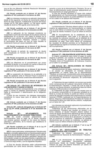 Normas Legales del 22.06.2013 18
que se ﬁje una diferente mediante Resolución Ministerial
de Economía y Finanzas.
(33) Párrafo sustituido por el Artículo 14º del Decreto
Legislativo Nº 953, publicado el 5 de febrero de 2004.
(34) Los intereses moratorios se aplicarán diariamente
desde el día siguiente a la fecha de vencimiento hasta la
fecha de pago inclusive, multiplicando el monto del tributo
impago por la TIM diaria vigente. La TIM diaria vigente
resulta de dividir la TIM vigente entre treinta (30).
(34) Párrafo sustituido por el Artículo 3º del Decreto
Legislativo Nº 969, publicado el 24 de diciembre de 2006.
(35) La aplicación de los intereses moratorios se
suspenderá a partir del vencimiento de los plazos máximos
establecidos en el Artículo 142º hasta la emisión de la
resolución que culmine el procedimiento de reclamación
ante la Administración Tributaria, siempre y cuando
el vencimiento del plazo sin que se haya resuelto la
reclamación fuera por causa imputable a ésta.
(35) Párrafo incorporado por el Artículo 6º del Decreto
Legislativo Nº 981, publicado el 15 de marzo de 2007.
(36) Durante el periodo de suspensión la deuda
será actualizada en función del Índice de Precios al
Consumidor.
(36) Párrafo incorporado por el Artículo 6º del Decreto
Legislativo Nº 981, publicado el 15 de marzo de 2007.
(37) Las dilaciones en el procedimiento por causa
imputable al deudor no se tendrán en cuenta a efectos de
la suspensión de los intereses moratorios.
(37) Párrafo incorporado por el Artículo 6º del Decreto
Legislativo Nº 981, publicado el 15 de marzo de 2007.
(38) La suspensión de intereses no es aplicable a la
etapa de apelación ante el Tribunal Fiscal ni durante la
tramitación de la demanda contencioso-administrativa.
(38) Párrafo incorporado por el Artículo 6º del Decreto
Legislativo Nº 981, publicado el 15 de marzo de 2007.
(39) Artículo 34º.- CÁLCULO DE INTERESES EN
LOS ANTICIPOS Y PAGOS A CUENTA
El interés moratorio correspondiente a los anticipos y
pagos a cuenta no pagados oportunamente, se aplicará
hasta el vencimiento o determinación de la obligación
principal.
A partir de ese momento, los intereses devengados
constituirán la nueva base para el cálculo del interés
moratorio.
(39) Artículo sustituido por el Artículo 4º del Decreto
Legislativo Nº 969, publicado el 24 de diciembre de 2006.
Artículo 35º.- Artículo derogado por el Artículo 64º
de la Ley Nº 27038, publicada el 31 de diciembre de
1998.
Artículo 36º.- APLAZAMIENTO Y/O
FRACCIONAMIENTO DE DEUDAS TRIBUTARIAS
(40) Se puede conceder aplazamiento y/o
fraccionamiento para el pago de la deuda tributaria
con carácter general, excepto en los casos de tributos
retenidos o percibidos, de la manera que establezca el
Poder Ejecutivo.
(40) Párrafo sustituido por el Artículo 8º de la Ley Nº
27393, publicada el 30 de diciembre de 2000.
(41) En casos particulares, laAdministración Tributaria está
facultada a conceder aplazamiento y/o fraccionamiento para el
pago de la deuda tributaria al deudor tributario que lo solicite,
con excepción de tributos retenidos o percibidos, siempre que
dicho deudor cumpla con los requerimientos o garantías que
aquélla establezca mediante Resolución de Superintendencia
o norma de rango similar, y con los siguientes requisitos:
a) Que las deudas tributarias estén suﬁcientemente
garantizadas por carta ﬁanza bancaria, hipoteca u otra
garantía a juicio de la Administración Tributaria. De ser el
caso, la Administración podrá conceder aplazamiento y/o
fraccionamiento sin exigir garantías; y
b) Que las deudas tributarias no hayan sido materia
de aplazamiento y/o fraccionamiento. Excepcionalmente,
mediante Decreto Supremo se podrá establecer los casos
en los cuales no se aplique este requisito.
(41) Párrafo sustituido por el Artículo 5º del Decreto
Legislativo Nº 969, publicado el 24 de diciembre de 2006.
La Administración Tributaria deberá aplicar a la deuda
materia de aplazamiento y/o fraccionamiento un interés
que no será inferior al ochenta por ciento (80%) ni mayor
a la tasa de interés moratorio a que se reﬁere el Artículo
33º.
(42) El incumplimiento de lo establecido en las
normas reglamentarias, dará lugar a la ejecución de
las medidas de cobranza coactiva, por la totalidad de la
amortización e intereses correspondientes que estuvieran
pendientes de pago. Para dicho efecto se considerará
las causales de pérdida previstas en la Resolución de
Superintendencia vigente al momento de la determinación
del incumplimiento.
(42) Párrafo sustituido por el Artículo 5º del Decreto
Legislativo Nº 969, publicado el 24 de diciembre de 2006.
Artículo 37º.- OBLIGACIÓN DE ACEPTAR EL PAGO
El órgano competente para recibir el pago no podrá
negarse a admitirlo, aun cuando no cubra la totalidad de
la deuda tributaria, sin perjuicio que la Administración
Tributaria inicie el Procedimiento de Cobranza Coactiva
por el saldo no cancelado.
(43) Artículo 38o
.- DEVOLUCIONES DE PAGOS
INDEBIDOS O EN EXCESO
Las devoluciones de pagos realizados indebidamente
o en exceso se efectuarán en moneda nacional,
agregándoles un interés ﬁjado por la Administración
Tributaria, en el período comprendido entre el día siguiente
a la fecha de pago y la fecha en que se ponga a disposición
del solicitante la devolución respectiva, de conformidad
con lo siguiente:
a) Tratándose de pago indebido o en exceso que resulte
como consecuencia de cualquier documento emitido por
la Administración Tributaria, a través del cual se exija el
pago de una deuda tributaria, se aplicará la tasa de interés
moratorio (TIM) prevista en el artículo 33º.
b) Tratándose de pago indebido o en exceso que no
se encuentre comprendido en el supuesto señalado en el
literal a), la tasa de interés no podrá ser inferior a la tasa
pasiva de mercado promedio para operaciones en moneda
nacional (TIPMN), publicada por la Superintendencia de
Banca, Seguros y Administradoras Privadas de Fondos de
Pensiones el último día hábil del año anterior, multiplicada
por un factor de 1,20.
Los intereses se calcularán aplicando el procedimiento
establecido en el artículo 33º.
Tratándose de las devoluciones efectuadas por la
Administración Tributaria que resulten en exceso o en
forma indebida, el deudor tributario deberá restituir el
monto de dichas devoluciones aplicando la tasa de interés
moratorio (TIM) prevista en el artículo 33º, por el período
comprendido entre la fecha de la devolución y la fecha en
que se produzca la restitución. Tratándose de aquellas
devoluciones que se tornen en indebidas, se aplicará el
interés a que se reﬁere el literal b) del primer párrafo.
(43) Artículo sustituido por el Artículo 1º de la Ley Nº
29191, publicada el 20 de enero de 2008.
Artículo 39º.- DEVOLUCIONES DE TRIBUTOS
ADMINISTRADOS POR LA SUNAT
Tratándose de tributos administrados por la
Superintendencia Nacional de Administración Tributaria -
SUNAT:
(44) a) Las devoluciones se efectuarán mediante
cheques no negociables, documentos valorados
denominados Notas de Crédito Negociables, giros,
órdenes de pago del sistema ﬁnanciero y/o abono en
cuenta corriente o de ahorros.
 