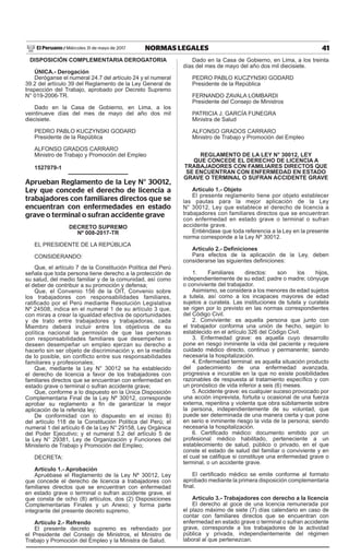 41NORMAS LEGALESMiércoles 31 de mayo de 2017El Peruano /
DISPOSICIÓN COMPLEMENTARIA DEROGATORIA
ÚNICA.- Derogación
Deróganse el numeral 24.7 del artículo 24 y el numeral
39.2 del artículo 39 del Reglamento de la Ley General de
Inspección del Trabajo, aprobado por Decreto Supremo
N° 019-2006-TR.
Dado en la Casa de Gobierno, en Lima, a los
veintinueve días del mes de mayo del año dos mil
diecisiete.
PEDRO PABLO KUCZYNSKI GODARD
Presidente de la República
ALFONSO GRADOS CARRARO
Ministro de Trabajo y Promoción del Empleo
1527079-1
Aprueban Reglamento de la Ley N° 30012,
Ley que concede el derecho de licencia a
trabajadores con familiares directos que se
encuentran con enfermedades en estado
grave o terminal o sufran accidente grave
DECRETO SUPREMO
Nº 008-2017-TR
EL PRESIDENTE DE LA REPÚBLICA
CONSIDERANDO:
Que, el artículo 7 de la Constitución Política del Perú
señala que toda persona tiene derecho a la protección de
su salud, del medio familiar y de la comunidad, así como
el deber de contribuir a su promoción y defensa;
Que, el Convenio 156 de la OIT, Convenio sobre
los trabajadores con responsabilidades familiares,
ratificado por el Perú mediante Resolución Legislativa
Nº 24508, indica en el numeral 1 de su artículo 3 que,
con miras a crear la igualdad efectiva de oportunidades
y de trato entre trabajadores y trabajadoras, cada
Miembro deberá incluir entre los objetivos de su
política nacional la permisión de que las personas
con responsabilidades familiares que desempeñen o
deseen desempeñar un empleo ejerzan su derecho a
hacerlo sin ser objeto de discriminación y, en la medida
de lo posible, sin conflicto entre sus responsabilidades
familiares y profesionales;
Que, mediante la Ley N° 30012 se ha establecido
el derecho de licencia a favor de los trabajadores con
familiares directos que se encuentran con enfermedad en
estado grave o terminal o sufran accidente grave;
Que, conforme a lo dispuesto en la Única Disposición
Complementaria Final de la Ley Nº 30012, corresponde
aprobar su reglamento a fin de garantizar la mejor
aplicación de la referida ley;
De conformidad con lo dispuesto en el inciso 8)
del artículo 118 de la Constitución Política del Perú; el
numeral 1 del artículo 6 de la Ley N° 29158, Ley Orgánica
del Poder Ejecutivo; y el numeral 5.2 del artículo 5 de
la Ley N° 29381, Ley de Organización y Funciones del
Ministerio de Trabajo y Promoción del Empleo;
DECRETA:
Artículo 1.- Aprobación
Apruébase el Reglamento de la Ley Nº 30012, Ley
que concede el derecho de licencia a trabajadores con
familiares directos que se encuentran con enfermedad
en estado grave o terminal o sufran accidente grave, el
que consta de ocho (8) artículos, dos (2) Disposiciones
Complementarias Finales y un Anexo; y forma parte
integrante del presente decreto supremo.
Artículo 2.- Refrendo
El presente decreto supremo es refrendado por
el Presidente del Consejo de Ministros, el Ministro de
Trabajo y Promoción del Empleo y la Ministra de Salud.
Dado en la Casa de Gobierno, en Lima, a los treinta
días del mes de mayo del año dos mil diecisiete.
PEDRO PABLO KUCZYNSKI GODARD
Presidente de la República
FERNANDO ZAVALA LOMBARDI
Presidente del Consejo de Ministros
PATRICIA J. GARCÍA FUNEGRA
Ministra de Salud
ALFONSO GRADOS CARRARO
Ministro de Trabajo y Promoción del Empleo
REGLAMENTO DE LA LEY N° 30012, LEY
QUE CONCEDE EL DERECHO DE LICENCIA A
TRABAJADORES CON FAMILIARES DIRECTOS QUE
SE ENCUENTRAN CON ENFERMEDAD EN ESTADO
GRAVE O TERMINAL O SUFRAN ACCIDENTE GRAVE
Artículo 1.- Objeto
El presente reglamento tiene por objeto establecer
las pautas para la mejor aplicación de la Ley
N° 30012, Ley que establece el derecho de licencia a
trabajadores con familiares directos que se encuentran
con enfermedad en estado grave o terminal o sufran
accidente grave.
Entiéndase que toda referencia a la Ley en la presente
norma corresponde a la Ley Nº 30012.
Artículo 2.- Definiciones
Para efectos de la aplicación de la Ley, deben
considerarse las siguientes definiciones:
1. Familiares directos: son los hijos,
independientemente de su edad; padre o madre; cónyuge
o conviviente del trabajador.
Asimismo, se considera a los menores de edad sujetos
a tutela, así como a los incapaces mayores de edad
sujetos a curatela. Las instituciones de tutela y curatela
se rigen por lo previsto en las normas correspondientes
del Código Civil.
2. Conviviente: es aquella persona que junto con
el trabajador conforma una unión de hecho, según lo
establecido en el artículo 326 del Código Civil.
3. Enfermedad grave: es aquella cuyo desarrollo
pone en riesgo inminente la vida del paciente y requiere
cuidado médico directo, continuo y permanente; siendo
necesaria la hospitalización.
4. Enfermedad terminal: es aquella situación producto
del padecimiento de una enfermedad avanzada,
progresiva e incurable en la que no existe posibilidades
razonables de respuesta al tratamiento específico y con
un pronóstico de vida inferior a seis (6) meses. 
5. Accidente grave: es cualquier suceso provocado por
una acción imprevista, fortuita u ocasional de una fuerza
externa, repentina y violenta que obra súbitamente sobre
la persona, independientemente de su voluntad, que
puede ser determinada de una manera cierta y que pone
en serio e inminente riesgo la vida de la persona; siendo
necesaria la hospitalización.
6. Certificado médico: documento emitido por un
profesional médico habilitado, perteneciente a un
establecimiento de salud, público o privado, en el que
conste el estado de salud del familiar o conviviente y en
el cual se califique si constituye una enfermedad grave o
terminal, o un accidente grave.
El certificado médico se emite conforme al formato
aprobado mediante la primera disposición complementaria
final.
Artículo 3.- Trabajadores con derecho a la licencia
El derecho al goce de una licencia remunerada por
el plazo máximo de siete (7) días calendario en caso de
contar con familiares directos que se encuentran con
enfermedad en estado grave o terminal o sufran accidente
grave, corresponde a los trabajadores de la actividad
pública y privada, independientemente del régimen
laboral al que pertenezcan.
 