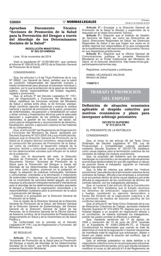 El Peruano
Viernes 21 de noviembre de 2014538064
Aprueban Documento Técnico
“Acciones de Promoción de la Salud
para la Prevención del Dengue a través
del Abordaje de los Determinantes
Sociales de la Salud”
RESOLUCIÓN MINISTERIAL
Nº 883-2014/MINSA
Lima, 18 de noviembre del 2014
Visto el expediente Nº 13-091585-001, que contiene
el Informe N° 058-2014-SL-DPCS de la Dirección General
de Promoción de la Salud;
CONSIDERANDO:
Que, los artículos I y II del Título Preliminar de la Ley
Nº 26842, Ley General de Salud, señalan que la salud
es condición indispensable del desarrollo humano y
medio fundamental para alcanzar el bienestar individual y
colectivo, por lo que la protección de la salud es de interés
público, siendo responsabilidad del Estado regularla,
vigilarla y promoverla;
Que, el artículo 5º del Decreto Legislativo N° 1161,
Ley de Organización y Funciones del Ministerio de
Salud, establece las funciones rectoras del Ministerio
de Salud y señala entre otras, la de formular, planear,
dirigir, coordinar, ejecutar, supervisar y evaluar la política
nacional y sectorial de promoción de la salud, prevención
de enfermedades, recuperación y rehabilitación en salud
y dictar normas y lineamientos técnicos para la adecuada
ejecución y supervisión de las políticas nacionales y
sectoriales, la gestión de los recursos del sector; así
como para el otorgamiento y reconocimiento de derechos,
iscalización, sanción y ejecución coactiva en las materias
de su competencia;
Que, el artículo 60º del Reglamento de Organización
y Funciones del Ministerio de Salud, aprobado por
Decreto Supremo Nº 023-2005-SA y sus modificatorias,
estipula que la Dirección General de Promoción de la
Salud es el órgano técnico normativo, responsable de
la conducción del proceso de Promoción de la Salud,
así como de contribuir al desarrollo integral de la
persona, familia y comunidad cuyas acciones inciden
en los determinantes sociales que influyen en la salud
de la población;
Que, con el documento del visto, la Dirección
General de Promoción de la Salud, ha propuesto el
Documento Técnico: “Acciones de Promoción de la
Salud para la Prevención del Dengue a través del
Abordaje de los Determinantes Sociales de la Salud”,
que tiene como objetivo, promover en la población en
riesgo, la adopción de prácticas individuales, familiares
y comunitarias, orientadas a la eliminación o tratamiento
de potenciales criaderos, que disminuyan la probabilidad
de un incremento de zancudos Aedes aegypti, así como
impulsar la articulación intergubernamental e intersectorial
para el abordaje de los determinantes sociales asociados
al dengue y fortalecer la organización comunitaria y la
responsabilidad ciudadana para la promoción de la salud
y la prevención del dengue;
Estando a lo propuesto por la Dirección General de
Promoción de la Salud;
Con el visado de la Directora General de la Dirección
General de Promoción de la Salud, del Director General
de la Dirección General de Epidemiología, del Director
General de la Dirección General de Salud de las
Personas, de la Directora General de la Oicina General
de Asesoría Jurídica, de la Viceministra de Prestaciones y
Aseguramiento en Salud y de la Viceministra (e) de Salud
Pública y;
De conformidad con lo previsto en el Decreto
Legislativo Nº 1161, Ley de Organización y Funciones del
Ministerio de Salud;
SE RESUELVE:
Artículo 1°.- Aprobar el Documento Técnico:
“Acciones de Promoción de la Salud para la Prevención
del Dengue a través del Abordaje de los Determinantes
Sociales de la Salud”, que forma parte integrante de la
presente Resolución Ministerial.
Artículo 2°.- Encargar a la Dirección General de
Promoción de la Salud la difusión y supervisión de lo
dispuesto en el citado Documento Técnico.
Artículo 3°.- Disponer que el Instituto de Gestión
de Servicios de Salud, así como las Direcciones de
Salud, Direcciones Regionales de Salud, las Gerencias
Regionales de Salud o las que hagan sus veces en el
ámbito regional son responsables en lo que corresponde
de la implementación del mencionado Documento Técnico
en sus respectivas jurisdicciones.
Artículo 4°.- Disponer que la Oicina General de
Comunicaciones publique la presente Resolución
Ministerial en el Portal Institucional del Ministerio de
Salud, en la dirección electrónica: http://www.minsa.gob.
pe/transparencia/normas.asp.
Regístrese, comuníquese y publíquese.
ANIBAL VELASQUEZ VALDIVIA
Ministro de Salud
1166672-1
TRABAJO Y PROMOCION
DEL EMPLEO
Definición de situación económica
aplicable al despido colectivo por
motivos económicos y plazo para
interponer arbitraje potestativo
DECRETO SUPREMO
N° 013-2014-TR
EL PRESIDENTE DE LA REPÚBLICA
CONSIDERANDO:
Que, el inciso b) del artículo 46 del Texto Único
Ordenado del Decreto Legislativo N° 728, Ley de
Productividad y Competitlvidad Laboral, aprobado
mediante Decreto Supremo N° 003-97-TR, establece
como causa objetiva para la terminación colectiva de los
contratos de trabajo los motivos económicos;
Que, es propósito del Gobierno que las empresas
mantengan su crecimiento y se recuperen ante situaciones
económicas desfavorables sin que ello signiique un abuso
de posición frente al trabajador, logrando un mercado
laboral más eiciente;
Que, la falta de criterios que deinan los “motivos
económicos” para efectos de la terminación colectiva de los
contratos de trabajo, diiculta a las empresas a comprobar
si se encuentran dentro de dicha causa objetiva y por ende
diiculta la negociación de las condiciones de término del
contrato laboral, con los trabajadores afectados;
Que, el numeral 2 del artículo 28 de la Constitución
Política del Perú establece que el Estado reconoce
los derechos de sindicación, negociación colectiva
y huelga, cautelando su ejercicio democrático a
través del fomento de la negociación colectiva y de
la promoción de medios de solución pacífica de los
conflictos laborales;
Que, el artículo 61 del Texto Único Ordenado de la Ley
de Relaciones Colectivas de Trabajo, aprobado mediante
Decreto Supremo N° 010-2003-TR, dispone que si no se
hubiese llegado a un acuerdo en negociación directa o
en conciliación, de haberla solicitado los trabajadores,
podrán las partes someter el díferendo a arbitraje;
Que, mediante sentencia del 17 de agosto de
2009 y resolución del 10 de junio de 2010, recaídas
en el Expediente N° 03561-2009-PA-TC, el Tribunal
Constitucional ha Interpretado que cuando se trate de
determinar el nivel de la negociación o resolver situaciones
de maniiesta mala fe negocial que entorpecen, dilatan o
tienen por objeto evitar la solución del conlicto, rige el
arbitraje potestativo;
Que, el arbitraje potestativo no debe debilitar a la
negociación colectiva como la vía principal para solucionar
las diferencias entre las partes, por lo que resulta necesario
modiicar el inciso a) del artículo 61-A del Reglamento de
 