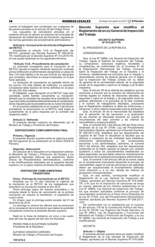 14 NORMAS LEGALES Domingo 6 de agosto de 2017 / El Peruano
cuando el trabajador sea condenado con cualquiera de
las penas previstas en el artículo 28 del Código Penal.
Los supuestos de cancelación previstos en el
presente artículo se aplican sin perjuicio de la facultad de
declaración de nulidad del acto de inscripción, regulada en
las normas generales del procedimiento administrativo.”
Artículo 2.- Incorporación de artículo al Reglamento
del RETCC
Incorpórese el artículo 13-A al Reglamento del
RETCC, aprobado por Decreto Supremo Nº 009-2016-
TR, modificado por el Decreto Supremo Nº 013-2016-TR,
el cual queda redactado en los siguientes términos:
“Artículo 13-A.- Procedimiento de cancelación
La autoridad competente para la inscripción en el
RETCC cancela el registro mediante resolución motivada
previa notificación al administrado otorgándole un plazo de
diez (10) días hábiles a fin de que formule los descargos
que considere, desvirtúan la causal emplazada, en lo que
fuere aplicable.
La resolución de cancelación es apelable dentro de
los quince (15) días hábiles de notificado. La autoridad
competente debe resolver de forma definitiva en el plazo
de tres (03) días hábiles.
El trabajador, cuya inscripción en el RETCC haya sido
cancelada, podrá tramitar nuevamente su inscripción;
siempre que no subsistan las causales de la cancelación, en
cuyo caso debe acreditarse fehacientemente el cumplimiento
de los requisitos para la procedencia de su nueva inscripción.
En el supuesto establecido en el numeral 3 del artículo
precedente, la reinscripción en el RETCC está sujeta al
cumplimiento de la pena impuesta por la comisión del
respectivo delito.”
Artículo 3.- Refrendo
El presente decreto supremo es refrendado por el
Ministro de Trabajo y Promoción del Empleo.
DISPOSICIONES COMPLEMENTARIA FINAL
Primera.- Vigencia
El presente decreto supremo entra en vigencia a partir
del día siguiente de su publicación en el Diario Oficial El
Peruano.
Segunda.- Adecuación
Sin perjuicio de lo dispuesto en la disposición anterior,
el Ministerio de Trabajo y Promoción del Empleo y los
gobiernos regionales adecuan sus respectivos Textos
Únicos de Procedimientos Administrativos, conforme
a las modificaciones realizadas por el presente decreto
supremo, en un plazo máximo de treinta (30) días hábiles.
DISPOSICIÓN COMPLEMENTARIA
TRANSITORIA
Única.- Prórroga de inscripciones en el RETCC
Amplíese por un (1) año adicional la vigencia de
la inscripción en el RETCC de los trabajadores que
obtuvieron su inscripción durante el año 2015.
Dicha prórroga opera de manera automática y se
computa desde la fecha de vencimiento de la primera
inscripción sin requerir la tramitación, ni expedición de
nuevo carné.
En ningún caso la prórroga podrá exceder del 31 de
diciembre de 2018.
La prórroga no enerva los efectos que se produzcan
de la cancelación de la inscripción que realice la autoridad
competente conforme al presente decreto supremo.
Dado en la Casa de Gobierno, en Lima, a los cuatro
días del mes de agosto del año dos mil diecisiete.
PEDRO PABLO KUCZYNSKI GODARD
Presidente de la República
ALFONSO GRADOS CARRARO
Ministro de Trabajo y Promoción del Empleo
1551410-2
Decreto Supremo que modifica el
ReglamentodelaLeyGeneraldeInspección
del Trabajo
DECRETO SUPREMO
Nº 015-2017-TR
EL PRESIDENTE DE LA REPÚBLICA
CONSIDERANDO:
Que, la Ley Nº 28806, Ley General de Inspección del
Trabajo, regula el Sistema de Inspección del Trabajo,
su composición, estructura orgánica, facultades y
competencias, de conformidad con el Convenio 81 de
la Organización Internacional del Trabajo, Convenio
sobre la Inspección del Trabajo en la Industria y el
Comercio, estableciendo los principios que lo integran y
desarrollando normas de alcance general con el objeto
que la Inspección del Trabajo cumpla con su deber
de garantía de la normatividad laboral, de la seguridad
social, de la seguridad y salud en el trabajo y de la labor
inspectiva;
Que, el artículo 38 de la referida ley establece que las
sanciones a imponer por la comisión de infracciones de
normas legales en materia de relaciones laborales, de
seguridad y salud en el trabajo y de seguridad social se
gradúan atendiendo a la gravedad de la falta cometida
y al número de trabajadores afectados, precisando
que el Reglamento establece la tabla de infracciones y
sanciones, y otros criterios especiales para la graduación;
Que, el artículo 39 de la mencionada ley establece
que la aplicación de las sanciones y la graduación
de las mismas es efectuada teniendo en cuenta las
circunstancias del caso concreto y los criterios de
razonabilidad y proporcionalidad;
Que, el numeral 245.1 del artículo 245 del Texto Único
Ordenado de la Ley Nº 27444, Ley del Procedimiento
Administrativo General, aprobado por el Decreto Supremo
Nº 006-2017-JUS, establece que las disposiciones del
Capítulo III del Título IV disciplinan la facultad que se
atribuye a cualquiera de las entidades para establecer
infracciones administrativas y las consecuentes
sanciones a los administrados; asimismo, el numeral
245.2 del artículo 245, establece que las disposiciones
contenidas en el citado capítulo se aplican con carácter
supletorio a todos los procedimientos establecidos en
leyes especiales, los que deben observar necesariamente
los principios de la potestad sancionadora administrativa;
Que, el numeral 3 del artículo 246 de la norma citada
en el considerando precedente desarrolla el principio de
razonabilidad, según el cual las sanciones a ser aplicadas
deben ser proporcionales al incumplimiento calificado
como infracción y, a su vez, señala los criterios de
graduación correspondientes;
Que, en ese sentido, corresponde modificar el
Reglamento de la Ley General de Inspección del
Trabajo, aprobado por Decreto Supremo Nº 019-2006-
TR, a fin que en la imposición de sanciones se tenga
en cuenta, además de los criterios establecidos en la
Ley Nº 28806, Ley General de Inspección del Trabajo,
los que resulten aplicables conforme al principio de
razonabilidad contenido en el Texto Único Ordenado de
la Ley Nº 27444, Ley del Procedimiento Administrativo
General, aprobado por Decreto Supremo Nº 006-2017-
JUS;
De conformidad con lo establecido por el numeral
8) del artículo 118 de la Constitución Política del Perú,
la Ley Nº 29158, Ley Orgánica del Poder Ejecutivo, la
Ley Nº 29831, Ley de Organización y Funciones del
Ministerio de Trabajo y Promoción del Empleo; y la Ley
Nº 28806, Ley General de Inspección del Trabajo y sus
modificatorias;
DECRETA:
Artículo 1.- Objeto
El presente decreto supremo tiene por objeto modificar
el Reglamento de la Ley General de Inspección del
Trabajo, aprobado por el Decreto Supremo Nº 019-2006-
 
