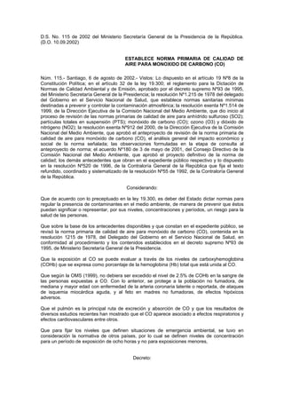 D.S. No. 115 de 2002 del Ministerio Secretaría General de la Presidencia de la República.
(D.O. 10.09.2002)


                                       ESTABLECE NORMA PRIMARIA DE CALIDAD DE
                                       AIRE PARA MONOXIDO DE CARBONO (CO)

Núm. 115.- Santiago, 6 de agosto de 2002.- Vistos: Lo dispuesto en el artículo 19 Nº8 de la
Constitución Política; en el artículo 32 de la ley 19.300; el reglamento para la Dictación de
Normas de Calidad Ambiental y de Emisión, aprobado por el decreto supremo Nº93 de 1995,
del Ministerio Secretaría General de la Presidencia; la resolución Nº1.215 de 1978 del delegado
del Gobierno en el Servicio Nacional de Salud, que establece normas sanitarias mínimas
destinadas a prevenir y controlar la contaminación atmosférica; la resolución exenta Nº1.514 de
1999, de la Dirección Ejecutiva de la Comisión Nacional del Medio Ambiente, que dio inicio al
proceso de revisión de las normas primarias de calidad de aire para anhídrido sulfuroso (SO2);
partículas totales en suspensión (PTS); monóxido de carbono (CO); ozono (O3) y dióxido de
nitrógeno (NO2); la resolución exenta Nº912 del 2000, de la Dirección Ejecutiva de la Comisión
Nacional del Medio Ambiente, que aprobó el anteproyecto de revisión de la norma primaria de
calidad de aire para monóxido de carbono (CO), el análisis general del impacto económico y
social de la norma señalada; las observaciones formuladas en la etapa de consulta al
anteproyecto de norma; el acuerdo Nº180 de 3 de mayo de 2001, del Consejo Directivo de la
Comisión Nacional del Medio Ambiente, que aprobó el proyecto definitivo de la norma de
calidad; los demás antecedentes que obran en el expediente público respectivo y lo dispuesto
en la resolución Nº520 de 1996, de la Contraloría General de la República que fija el texto
refundido, coordinado y sistematizado de la resolución Nº55 de 1992, de la Contraloría General
de la República.

                                        Considerando:

Que de acuerdo con lo preceptuado en la ley 19.300, es deber del Estado dictar normas para
regular la presencia de contaminantes en el medio ambiente, de manera de prevenir que éstos
puedan significar o representar, por sus niveles, concentraciones y períodos, un riesgo para la
salud de las personas.

Que sobre la base de los antecedentes disponibles y que constan en el expediente público, se
revisó la norma primaria de calidad de aire para monóxido de carbono (CO), contenida en la
resolución 1215 de 1978, del Delegado del Gobierno en el Servicio Nacional de Salud, en
conformidad al procedimiento y los contenidos establecidos en el decreto supremo Nº93 de
1995, de Ministerio Secretaría General de la Presidencia.

Que la exposición al CO se puede evaluar a través de los niveles de carboxyhemoglobina
(COHb) que se expresa como porcentaje de la hemoglobina (Hb) total que está unida al CO.

Que según la OMS (1999), no debiera ser excedido el nivel de 2.5% de COHb en la sangre de
las personas expuestas a CO. Con lo anterior, se protege a la población no fumadora, de
mediana y mayor edad con enfermedad de la arteria coronaria latente o reportada, de ataques
de isquemia miocárdica aguda, y al feto en madres no fumadoras, de efectos hipóxicos
adversos.

Que el pulmón es la principal ruta de excreción y absorción de CO y que los resultados de
diversos estudios recientes han mostrado que el CO aparece asociado a efectos respiratorios y
efectos cardiovasculares entre otros.

Que para fijar los niveles que definen situaciones de emergencia ambiental, se tuvo en
consideración la normativa de otros países, por lo cual se definen niveles de concentración
para un período de exposición de ocho horas y no para exposiciones menores,


                                           Decreto:
 