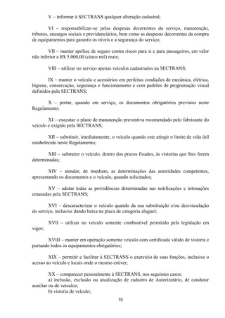 V – informar à SECTRANS qualquer alteração cadastral;

         VI – responsabilizar–se pelas despesas decorrentes do serviço, manutenção,
tributos, encargos sociais e previdenciários, bem como as despesas decorrentes da compra
de equipamentos para garantir os níveis e a segurança do serviço;

        VII – manter apólice de seguro contra riscos para si e para passageiros, em valor
não inferior a R$ 5.000,00 (cinco mil) reais;

         VIII – utilizar no serviço apenas veículos cadastrados na SECTRANS;

        IX – manter o veículo e acessórios em perfeitas condições de mecânica, elétrica,
higiene, conservação, segurança e funcionamento e com padrões de programação visual
definidos pela SECTRANS;

       X – portar, quando em serviço, os documentos obrigatórios previstos neste
Regulamento;

        XI – executar o plano de manutenção preventiva recomendado pelo fabricante do
veículo e exigido pela SECTRANS;

        XII – substituir, imediatamente, o veículo quando este atingir o limite de vida útil
estabelecido neste Regulamento;

       XIII – submeter o veículo, dentro dos prazos fixados, às vistorias que lhes forem
determinadas;

        XIV – atender, de imediato, as determinações das autoridades competentes,
apresentando os documentos e o veículo, quando solicitados;

      XV – adotar todas as providências determinadas nas notificações e intimações
emanadas pela SECTRANS;

        XVI – descaracterizar o veículo quando da sua substituição e/ou desvinculação
do serviço, inclusive dando baixa na placa de categoria aluguel;

         XVII – utilizar no veículo somente combustível permitido pela legislação em
vigor;

       XVIII – manter em operação somente veículo com certificado válido de vistoria e
portando todos os equipamentos obrigatórios;

        XIX – permitir e facilitar à SECTRANS o exercício de suas funções, inclusive o
acesso ao veículo e locais onde o mesmo estiver;

         XX – comparecer pessoalmente à SECTRANS, nos seguintes casos:
         a) inclusão, exclusão ou atualização de cadastro de Autorizatário, de condutor
auxiliar ou de veículos;
         b) vistoria de veículo;
                                            10
 