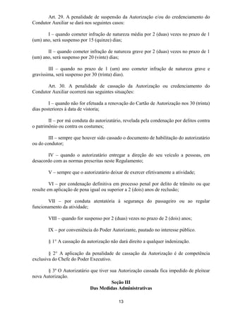 Art. 29. A penalidade de suspensão da Autorização e/ou do credenciamento do
Condutor Auxiliar se dará nos seguintes casos:

       I – quando cometer infração de natureza média por 2 (duas) vezes no prazo de 1
(um) ano, será suspenso por 15 (quinze) dias;

       II – quando cometer infração de natureza grave por 2 (duas) vezes no prazo de 1
(um) ano, será suspenso por 20 (vinte) dias;

        III – quando no prazo de 1 (um) ano cometer infração de natureza grave e
gravíssima, será suspenso por 30 (trinta) dias).

       Art. 30. A penalidade de cassação da Autorização ou credenciamento do
Condutor Auxiliar ocorrerá nas seguintes situações:

        I – quando não for efetuada a renovação do Cartão de Autorização nos 30 (trinta)
dias posteriores à data de vistoria;

        II – por má conduta do autorizatário, revelada pela condenação por delitos contra
o patrimônio ou contra os costumes;

        III – sempre que houver sido cassado o documento de habilitação do autorizatário
ou do condutor;

       IV – quando o autorizatário entregar a direção do seu veículo a pessoas, em
desacordo com as normas prescritas neste Regulamento;

        V – sempre que o autorizatário deixar de exercer efetivamente a atividade;

         VI – por condenação definitiva em processo penal por delito de trânsito ou que
resulte em aplicação de pena igual ou superior a 2 (dois) anos de reclusão;

       VII – por conduta atentatória à segurança do passageiro ou ao regular
funcionamento da atividade;

        VIII – quando for suspenso por 2 (duas) vezes no prazo de 2 (dois) anos;

        IX – por conveniência do Poder Autorizante, pautado no interesse público.

        § 1° A cassação da autorização não dará direito a qualquer indenização.

        § 2° A aplicação da penalidade de cassação da Autorização é de competência
exclusiva do Chefe do Poder Executivo.

       § 3º O Autorizatário que tiver sua Autorização cassada fica impedido de pleitear
nova Autorização.
                                       Seção III
                            Das Medidas Administrativas

                                           13
 