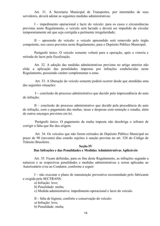 Art. 31. A Secretaria Municipal de Transportes, por intermédio de seus
servidores, deverá adotar as seguintes medidas administrativas:

        I – impedimento operacional e lacre do veículo: para os casos e circunstâncias
previstas neste Regulamento, o veículo será lacrado e deverá ser impedido de circular
temporariamente até que seja corrigida a pertinente irregularidade;

       II – apreensão do veículo: o veículo apreendido será removido pelo órgão
competente, nos casos previstos neste Regulamento, para o Depósito Público Municipal.

         Parágrafo único. O veículo somente voltará para a operação, após a vistoria e
retirada do lacre pela fiscalização.

       Art. 32. A adoção das medidas administrativas previstas no artigo anterior não
elide a aplicação das penalidades impostas por infrações estabelecidas neste
Regulamento, possuindo caráter complementar a estas.

        Art. 33. A liberação do veículo somente poderá ocorrer desde que atendidas uma
das seguintes situações:

         I – conclusão do processo administrativo que decidir pela improcedência do auto
de infração;

        II – conclusão do processo administrativo que decidir pela procedência do auto
de infração, com o pagamento das multas, taxas e despesas com remoção e estadia, além
de outros encargos previstos em lei.

          Parágrafo único. O pagamento da multa imposta não desobriga o infrator de
corrigir a falta que lhe deu origem.

         Art. 34. Os veículos que não forem retirados do Depósito Público Municipal no
prazo de 90 (noventa) dias estarão sujeitos à sanção prevista no art. 328 do Código de
Trânsito Brasileiro.
                                        Seção IV
        Das Infrações e das Penalidades e Medidas Administrativas Aplicáveis

        Art. 35. Ficam definidas, para os fins deste Regulamento, as infrações segundo a
natureza e as respectivas penalidades e medidas administrativas a serem aplicadas ao
Autorizatário e/ou ao Condutor, conforme a seguir:

        I – não executar o plano de manutenção preventiva recomendado pelo fabricante
e exigida pela SECTRANS:
        a) Infração: leve;
        b) Penalidade: multa;
        c) Medida administrativa: impedimento operacional e lacre do veículo.

       II – falta de higiene, conforto e conservação do veículo:
       a) Infração: leve;
       b) Penalidade: multa;
                                           14
 