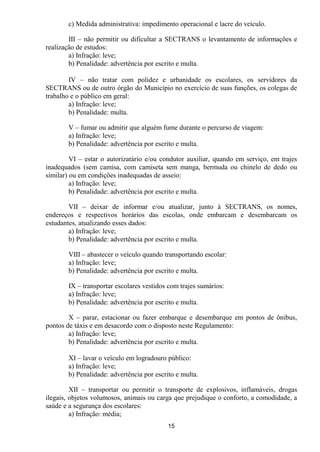 c) Medida administrativa: impedimento operacional e lacre do veículo.

        III – não permitir ou dificultar a SECTRANS o levantamento de informações e
realização de estudos:
        a) Infração: leve;
        b) Penalidade: advertência por escrito e multa.

        IV – não tratar com polidez e urbanidade os escolares, os servidores da
SECTRANS ou de outro órgão do Município no exercício de suas funções, os colegas de
trabalho e o público em geral:
        a) Infração: leve;
        b) Penalidade: multa.

       V – fumar ou admitir que alguém fume durante o percurso de viagem:
       a) Infração: leve;
       b) Penalidade: advertência por escrito e multa.

         VI – estar o autorizatário e/ou condutor auxiliar, quando em serviço, em trajes
inadequados (sem camisa, com camiseta sem manga, bermuda ou chinelo de dedo ou
similar) ou em condições inadequadas de asseio:
         a) Infração: leve;
         b) Penalidade: advertência por escrito e multa.

        VII – deixar de informar e/ou atualizar, junto à SECTRANS, os nomes,
endereços e respectivos horários das escolas, onde embarcam e desembarcam os
estudantes, atualizando esses dados:
        a) Infração: leve;
        b) Penalidade: advertência por escrito e multa.

       VIII – abastecer o veículo quando transportando escolar:
       a) Infração: leve;
       b) Penalidade: advertência por escrito e multa.

       IX – transportar escolares vestidos com trajes sumários:
       a) Infração: leve;
       b) Penalidade: advertência por escrito e multa.

        X – parar, estacionar ou fazer embarque e desembarque em pontos de ônibus,
pontos de táxis e em desacordo com o disposto neste Regulamento:
        a) Infração: leve;
        b) Penalidade: advertência por escrito e multa.

       XI – lavar o veículo em logradouro público:
       a) Infração: leve;
       b) Penalidade: advertência por escrito e multa.

         XII – transportar ou permitir o transporte de explosivos, inflamáveis, drogas
ilegais, objetos volumosos, animais ou carga que prejudique o conforto, a comodidade, a
saúde e a segurança dos escolares:
         a) Infração: média;
                                           15
 