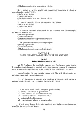 c) Medida Administrativa: apreensão do veículo.

       XL – utilizar no serviço veículo com impedimento operacional e estando o
mesmo lacrado pela SECTRANS:
       a) Infração: gravíssima;
       b) Penalidade: multa;
       c) Medida Administrativa: apreensão do veículo.

        XLI – portar ou manter arma de qualquer espécie no veículo:
        a) Infração: gravíssima;
        b) Penalidade: multa.

     XLII – efetuar transporte de escolares sem ser licenciado e/ou cadastrado pela
SECTRANS, para esse fim:
     a) Infração: gravíssima;
     b) Penalidade: multa;
     c) Medida administrativa: apreensão do veículo.

        XLIII – praticar a venda individual de passagem:
        a) Infração: gravíssima;
        b) Penalidade: multa;
        c) Medida administrativa: apreensão do veículo.

                            CAPÍTULO XI
           DO PROCEDIMENTO ADMINISTRATIVO E DOS RECURSOS

                                      Seção I
                           Do Procedimento Administrativo

         Art. 36. A aplicação das penalidades previstas neste Regulamento será precedida
de procedimento administrativo, garantido ao infrator, durante a instrução do processo, o
direito de acompanhar a produção de provas e requerer as de interesse para sua defesa.

         Parágrafo único. De cada punição imposta será feita à devida anotação nos
registros do Autorizatário e/ou do Condutor.

         Art. 37. Constatada a infração pela autoridade competente, será lavrado o
respectivo auto de infração, em 3 (três) vias, do qual deverá constar:



        I – o dia, o mês, o ano, a hora e o lugar em que foi lavrado;
        II – o nome e a assinatura de quem lavrou;
        III – breve relato do fato constante da infração;
        IV – o nome do infrator e a placa do veículo;
        V – a disposição legal infringida;
        VI – a assinatura do infrator, se este concordar.

        § 1° A lavratura do auto de infração dará início ao procedimento administrativo,
para efeito do que dispõe este Decreto.
                                            19
 