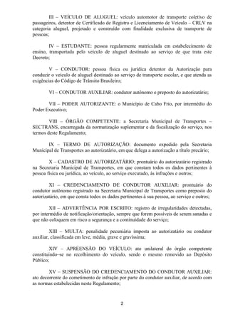 III – VEÍCULO DE ALUGUEL: veículo automotor de transporte coletivo de
passageiros, detentor de Certificado de Registro e Licenciamento de Veículo – CRLV na
categoria aluguel, projetado e construído com finalidade exclusiva de transporte de
pessoas;

        IV – ESTUDANTE: pessoa regularmente matriculada em estabelecimento de
ensino, transportada pelo veículo de aluguel destinado ao serviço de que trata este
Decreto;

        V – CONDUTOR: pessoa física ou jurídica detentor da Autorização para
conduzir o veículo de aluguel destinado ao serviço de transporte escolar, e que atenda as
exigências do Código de Trânsito Brasileiro;

        VI – CONDUTOR AUXILIAR: condutor autônomo e preposto do autorizatário;

       VII – PODER AUTORIZANTE: o Município de Cabo Frio, por intermédio do
Poder Executivo;

        VIII – ÓRGÃO COMPETENTE: a Secretaria Municipal de Transportes –
SECTRANS, encarregada da normatização suplementar e da fiscalização do serviço, nos
termos deste Regulamento;

       IX – TERMO DE AUTORIZAÇÃO: documento expedido pela Secretaria
Municipal de Transportes ao autorizatário, em que delega a autorização a título precário;

        X – CADASTRO DE AUTORIZATÁRIO: prontuário do autorizatário registrado
na Secretaria Municipal de Transportes, em que constam todos os dados pertinentes à
pessoa física ou jurídica, ao veículo, ao serviço executado, às infrações e outros;

        XI – CREDENCIAMENTO DE CONDUTOR AUXILIAR: prontuário do
condutor autônomo registrado na Secretaria Municipal de Transportes como preposto do
autorizatário, em que consta todos os dados pertinentes à sua pessoa, ao serviço e outros;

        XII – ADVERTÊNCIA POR ESCRITO: registro de irregularidades detectadas,
por intermédio de notificação/orientação, sempre que forem possíveis de serem sanadas e
que não coloquem em risco a segurança e a continuidade do serviço;

         XIII – MULTA: penalidade pecuniária imposta ao autorizatário ou condutor
auxiliar, classificada em leve, média, grave e gravíssima;

        XIV – APREENSÃO DO VEÍCULO: ato unilateral do órgão competente
constituindo–se no recolhimento do veículo, sendo o mesmo removido ao Depósito
Público;

        XV – SUSPENSÃO DO CREDENCIAMENTO DO CONDUTOR AUXILIAR:
ato decorrente do cometimento de infração por parte do condutor auxiliar, de acordo com
as normas estabelecidas neste Regulamento;



                                            2
 