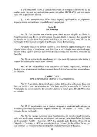 § 2º Formalizado o auto, a segunda via deverá ser entregue ao infrator no ato de
sua lavratura, para que apresente defesa escrita e dirigida à SECTRANS, instruída, desde
logo, com as provas que possuir.

         § 3° A não apresentação de defesa dentro do prazo legal implicará no julgamento
à revelia, com a aplicação das penalidades correspondentes.

                                         Seção II
                                       Dos Recursos

         Art. 38. Das decisões em primeiro grau caberá recurso dirigido ao Chefe do
Poder Executivo, que deverá ser apresentado no prazo de até 15 (quinze) dias a contar da
notificação da decisão feita diretamente ao infrator, ou por via postal, com AR, ou da
publicação de breve edital no órgão de publicação oficial do Município.

        Parágrafo único. Se o infrator recolher o valor da multa e apresentar recurso, e se
julgada improcedente a penalidade, será devolvida a importância paga, atualizada com
base no índice legal de correção dos débitos fiscais adotado pela Secretaria Municipal de
Fazenda.

         Art. 39. A aplicação das penalidades previstas neste Regulamento não exime o
infrator das cominações cível e penal cabíveis.

         Art. 40. Os autorizatários e/ou condutores auxiliares responderão, perante a
Justiça, pelos acidentes que venham provocar danos físicos e/ou materiais aos estudantes
e a terceiros.

                                 CAPÍTULO XII
                    DAS DISPOSIÇÕES GERAIS E TRANSITÓRIAS

         Art. 41. A existência de débitos fiscais, multas de trânsito e ambientais, de pessoa
física ou jurídica, junto ao Município de Cabo Frio, impedirá a renovação do Cartão de
Autorização ou credenciamento do Condutor Auxiliar e outros que a SECTRANS achar
necessários.




        Art. 42. Os autorizatários que já estejam exercendo o serviço deverão adequar–se
às disposições deste Regulamento, no prazo máximo de 120 (cento e vinte) dias,
contados da sua publicação.

        Art. 43. Os valores expressos neste Regulamento, em moeda oficial brasileira,
terão suas atualizações monetárias, anualmente, com base na variação do Índice de Preços
ao Consumidor Amplo – Especial (IPCA–E), apurado pelo Instituto Brasileiro de
Geografia e Estatística – IBGE ou outro índice legal de correção dos débitos fiscais que
vier substituí–lo, conforme especificado pela Secretaria Municipal de Fazenda.
                                             20
 