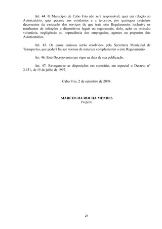 Art. 44. O Município de Cabo Frio não será responsável, quer em relação ao
Autorizatário, quer perante aos estudantes e a terceiros, por quaisquer prejuízos
decorrentes da execução dos serviços de que trata este Regulamento, inclusive os
resultantes de infrações a dispositivos legais ou regimentais, dolo, ação ou omissão
voluntária, negligência ou imprudência dos empregados, agentes ou prepostos dos
Autorizatários.

       Art. 45. Os casos omissos serão resolvidos pela Secretaria Municipal de
Transportes, que poderá baixar normas de natureza complementar a este Regulamento.

       Art. 46. Este Decreto entra em vigor na data de sua publicação.

        Art. 47. Revogam-se as disposições em contrário, em especial o Decreto n°
2.431, de 15 de julho de 1997.


                          Cabo Frio, 2 de setembro de 2009.



                         MARCOS DA ROCHA MENDES
                                 Prefeito




                                          21
 