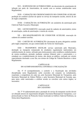 XVI – SUSPENSÃO DO AUTORIZATÁRIO: ato decorrente do cometimento de
infração por parte do Autorizatário, de acordo com as normas estabelecidas neste
Regulamento;

        XVII – CASSAÇÃO DO CREDENCIAMENTO DO CONDUTOR AUXILIAR:
proibição do condutor auxiliar de operar no serviço de transporte escolar, através de ato
do órgão competente;

       XVIII – CASSAÇÃO DA AUTORIZAÇÃO: ato anulatório da autorização pelo
Chefe do Poder Executivo Municipal;

        XIX – LICENCIAMENTO: renovação anual do cadastro de autorizatário, termo
de autorização, cartão de autorização e vistoria do veículo;

        XX – RECADASTRAMENTO DE CONDUTOR AUXILIAR: renovação do
cadastro de condutor auxiliar;

        XXI – CARTÃO DE AUTORIZAÇÃO: documento de porte obrigatório emitido
pelo órgão competente, em que conterá dados do Termo de Autorização;

        XXII – TRANSPORTE ESCOLAR: serviço autorizado pelo Município,
destinado ao transporte remunerado de estudantes regularmente matriculados em
estabelecimento de ensino, utilizado para deslocamento entre residência–estabelecimento
de ensino–residência, prestado mediante contrato bilateral entre o autorizatário e o
estudante ou o estabelecimento de ensino, não aberto ao público, realizado em veículo
especialmente destinado a esse fim, nos termos do Código de Trânsito Brasileiro e deste
Regulamento.

                          CAPÍTULO III
            DO ACOMPANHAMENTO, CONTROLE E FISCALIZAÇÃO

         Art. 4° O acompanhamento, o controle e a fiscalização das atividades
disciplinadas neste Regulamento serão exercidos em conjunto ou isoladamente,
respeitada a competência de cada um, pela Secretaria Municipal de Transportes, pela
Secretaria Municipal de Ordem Pública, e pela Secretaria Municipal de Fazenda, que,
para tanto, estão autorizados a celebrar acordo ou convênio com outros órgãos, se
necessário.

                                     CAPÍTULO IV
                                    DO CADASTRO

         Art. 5° O cadastramento para a prestação do serviço de transporte escolar deverá
ser efetuado através de requerimento dirigido à Secretaria Municipal de Transportes, a ser
protocolizado no Setor de Protocolo–Geral, localizado no Edifício–Sede da Prefeitura, na
forma deste Regulamento.




                                            3
 