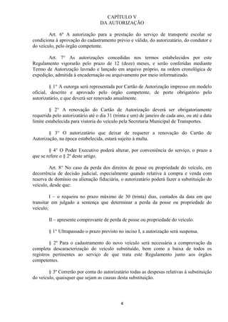 CAPÍTULO V
                                   DA AUTORIZAÇÃO

        Art. 6º A autorização para a prestação do serviço de transporte escolar se
condiciona à aprovação do cadastramento prévio e válido, do autorizatário, do condutor e
do veículo, pelo órgão competente.

       Art. 7° As autorizações concedidas nos termos estabelecidos por este
Regulamento vigorarão pelo prazo de 12 (doze) meses, e serão conferidas mediante
Termo de Autorização lavrado e lançado em arquivo próprio, na ordem cronológica de
expedição, admitida à encadernação ou arquivamento por meio informatizado.

         § 1° A outorga será representada por Cartão de Autorização impresso em modelo
oficial, descrito e aprovado pelo órgão competente, de porte obrigatório pelo
autorizatário, e que deverá ser renovado anualmente.

         § 2° A renovação do Cartão de Autorização deverá ser obrigatoriamente
requerida pelo autorizatário até o dia 31 (trinta e um) de janeiro de cada ano, ou até a data
limite estabelecida para vistoria do veículo pela Secretaria Municipal de Transportes.

        § 3° O autorizatário que deixar de requerer a renovação do Cartão de
Autorização, na época estabelecida, estará sujeito à multa.

        § 4° O Poder Executivo poderá alterar, por conveniência do serviço, o prazo a
que se refere o § 2º deste artigo.

        Art. 8° No caso da perda dos direitos de posse ou propriedade do veículo, em
decorrência de decisão judicial, especialmente quando relativa à compra e venda com
reserva de domínio ou alienação fiduciária, o autorizatário poderá fazer a substituição do
veículo, desde que:

         I – o requeira no prazo máximo de 30 (trinta) dias, contados da data em que
transitar em julgado a sentença que determinar a perda da posse ou propriedade do
veículo;

        II – apresente comprovante de perda de posse ou propriedade do veículo.

        § 1° Ultrapassado o prazo previsto no inciso I, a autorização será suspensa.

         § 2º Para o cadastramento do novo veículo será necessária a comprovação da
completa descaracterização do veículo substituído, bem como a baixa de todos os
registros pertinentes ao serviço de que trata este Regulamento junto aos órgãos
competentes.

        § 3º Correrão por conta do autorizatário todas as despesas relativas à substituição
do veículo, quaisquer que sejam as causas desta substituição.




                                             4
 