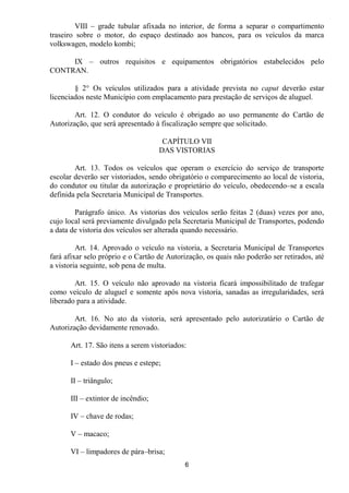 VIII – grade tubular afixada no interior, de forma a separar o compartimento
traseiro sobre o motor, do espaço destinado aos bancos, para os veículos da marca
volkswagen, modelo kombi;

     IX – outros requisitos e equipamentos obrigatórios estabelecidos pelo
CONTRAN.

        § 2° Os veículos utilizados para a atividade prevista no caput deverão estar
licenciados neste Município com emplacamento para prestação de serviços de aluguel.

        Art. 12. O condutor do veículo é obrigado ao uso permanente do Cartão de
Autorização, que será apresentado à fiscalização sempre que solicitado.

                                     CAPÍTULO VII
                                    DAS VISTORIAS

        Art. 13. Todos os veículos que operam o exercício do serviço de transporte
escolar deverão ser vistoriados, sendo obrigatório o comparecimento ao local de vistoria,
do condutor ou titular da autorização e proprietário do veículo, obedecendo–se a escala
definida pela Secretaria Municipal de Transportes.

        Parágrafo único. As vistorias dos veículos serão feitas 2 (duas) vezes por ano,
cujo local será previamente divulgado pela Secretaria Municipal de Transportes, podendo
a data de vistoria dos veículos ser alterada quando necessário.

         Art. 14. Aprovado o veículo na vistoria, a Secretaria Municipal de Transportes
fará afixar selo próprio e o Cartão de Autorização, os quais não poderão ser retirados, até
a vistoria seguinte, sob pena de multa.

        Art. 15. O veículo não aprovado na vistoria ficará impossibilitado de trafegar
como veículo de aluguel e somente após nova vistoria, sanadas as irregularidades, será
liberado para a atividade.

        Art. 16. No ato da vistoria, será apresentado pelo autorizatário o Cartão de
Autorização devidamente renovado.

      Art. 17. São itens a serem vistoriados:

      I – estado dos pneus e estepe;

      II – triângulo;

      III – extintor de incêndio;

      IV – chave de rodas;

      V – macaco;

      VI – limpadores de pára–brisa;
                                            6
 