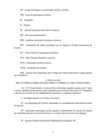 VII – estado de limpeza e conservação interna e externa;

      VIII – luzes de advertência e faróis;

      IX – tacógrafo;

      X – buzina;

      XI – cinto de segurança para todos os bancos;

      XII – freio de estacionamento;

      XIII – espelhos retrovisores internos e externos;

       XIV – limitadores de vidros corrediços, de, no máximo, 10 (dez) centímetros de
largura;

      XV – fecho interno de segurança nas portas;

      XVI – pára–choques dianteiro e traseiro;

      XVII – iluminação da placa traseira;

      XVIII – silenciador de escape;

     XIX – demais itens registrados pelo Código de Trânsito Brasileiro e pelas normas
do CONTRAN.

                         CAPÍTULO VIII
 DOS AUTORIZATÁRIOS (PESSOA FÍSICA E JURÍDICA) E DOS CONDUTORES

        Art. 18. O Autorizatário, se pessoa física individual, operará, apenas, com 1 (um)
veículo, mediante licenciamento anual expedido pela Secretaria Municipal de Transportes
e deverá, por ocasião de seu cadastramento, preencher os seguintes requisitos:

        I – ter idade superior a 21 (vinte e um anos);

       II – ser proprietário do veículo, admitindo–se o arrendamento mercantil em nome
do mesmo;

       III – apresentar autorização uxória, quando o autorizatário for casado em regime
de comunhão parcial ou universal de bens, e o veículo estiver em nome do cônjuge;


        IV – possuir Carteira Nacional de Habilitação na categoria “D”;




                                              7
 