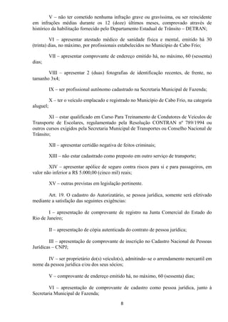 V – não ter cometido nenhuma infração grave ou gravíssima, ou ser reincidente
em infrações médias durante os 12 (doze) últimos meses, comprovado através de
histórico da habilitação fornecido pelo Departamento Estadual de Trânsito – DETRAN;

         VI – apresentar atestado médico de sanidade física e mental, emitido há 30
(trinta) dias, no máximo, por profissionais estabelecidos no Município de Cabo Frio;

           VII – apresentar comprovante de endereço emitido há, no máximo, 60 (sessenta)
dias;

       VIII – apresentar 2 (duas) fotografias de identificação recentes, de frente, no
tamanho 3x4;

           IX – ser profissional autônomo cadastrado na Secretaria Municipal de Fazenda;

           X – ter o veículo emplacado e registrado no Município de Cabo Frio, na categoria
aluguel;

        XI – estar qualificado em Curso Para Treinamento de Condutores de Veículos de
Transporte de Escolares, regulamentado pela Resolução CONTRAN nº 789/1994 ou
outros cursos exigidos pela Secretaria Municipal de Transportes ou Conselho Nacional de
Trânsito;

           XII – apresentar certidão negativa de feitos criminais;

           XIII – não estar cadastrado como preposto em outro serviço de transporte;

        XIV – apresentar apólice de seguro contra riscos para si e para passageiros, em
valor não inferior a R$ 5.000,00 (cinco mil) reais;

           XV – outras previstas em legislação pertinente.

       Art. 19. O cadastro do Autorizatário, se pessoa jurídica, somente será efetivado
mediante a satisfação das seguintes exigências:

        I – apresentação de comprovante de registro na Junta Comercial do Estado do
Rio de Janeiro;

           II – apresentação de cópia autenticada do contrato de pessoa jurídica;

        III – apresentação de comprovante de inscrição no Cadastro Nacional de Pessoas
Jurídicas – CNPJ;

       IV – ser proprietário do(s) veículo(s), admitindo–se o arrendamento mercantil em
nome da pessoa jurídica e/ou dos seus sócios;

           V – comprovante de endereço emitido há, no máximo, 60 (sessenta) dias;

        VI – apresentação de comprovante de cadastro como pessoa jurídica, junto à
Secretaria Municipal de Fazenda;
                                                8
 