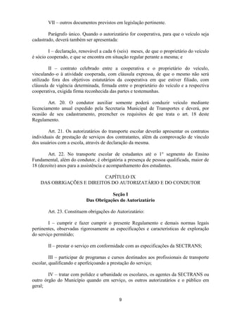 VII – outros documentos previstos em legislação pertinente.

        Parágrafo único. Quando o autorizatário for cooperativa, para que o veículo seja
cadastrado, deverá também ser apresentada:

        I – declaração, renovável a cada 6 (seis) meses, de que o proprietário do veículo
é sócio cooperado, e que se encontra em situação regular perante a mesma; e

         II – contrato celebrado entre a cooperativa e o proprietário do veículo,
vinculando–o à atividade cooperada, com cláusula expressa, de que o mesmo não será
utilizado fora dos objetivos estatutários da cooperativa em que estiver filiado, com
cláusula de vigência determinada, firmada entre o proprietário do veículo e a respectiva
cooperativa, exigida firma reconhecida das partes e testemunhas.

        Art. 20. O condutor auxiliar somente poderá conduzir veículo mediante
licenciamento anual expedido pela Secretaria Municipal de Transportes e deverá, por
ocasião de seu cadastramento, preencher os requisitos de que trata o art. 18 deste
Regulamento.

        Art. 21. Os autorizatários do transporte escolar deverão apresentar os contratos
individuais de prestação de serviços dos contratantes, além da comprovação de vínculo
dos usuários com a escola, através de declaração da mesma.

        Art. 22. No transporte escolar de estudantes até o 1° segmento do Ensino
Fundamental, além do condutor, é obrigatória a presença de pessoa qualificada, maior de
18 (dezoito) anos para a assistência e acompanhamento dos estudantes.

                           CAPÍTULO IX
    DAS OBRIGAÇÕES E DIREITOS DO AUTORIZATÁRIO E DO CONDUTOR

                                      Seção I
                           Das Obrigações do Autorizatário

        Art. 23. Constituem obrigações do Autorizatário:

        I – cumprir e fazer cumprir o presente Regulamento e demais normas legais
pertinentes, observadas rigorosamente as especificações e características de exploração
do serviço permitido;

        II – prestar o serviço em conformidade com as especificações da SECTRANS;

         III – participar de programas e cursos destinados aos profissionais de transporte
escolar, qualificando e aperfeiçoando a prestação do serviço;

        IV – tratar com polidez e urbanidade os escolares, os agentes da SECTRANS ou
outro órgão do Município quando em serviço, os outros autorizatários e o público em
geral;

                                            9
 