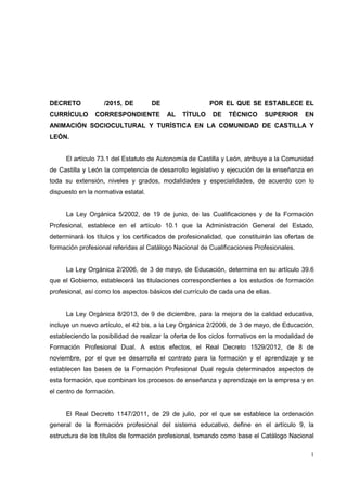 1
DECRETO /2015, DE DE POR EL QUE SE ESTABLECE EL
CURRÍCULO CORRESPONDIENTE AL TÍTULO DE TÉCNICO SUPERIOR EN
ANIMACIÓN SOCIOCULTURAL Y TURÍSTICA EN LA COMUNIDAD DE CASTILLA Y
LEÓN.
El artículo 73.1 del Estatuto de Autonomía de Castilla y León, atribuye a la Comunidad
de Castilla y León la competencia de desarrollo legislativo y ejecución de la enseñanza en
toda su extensión, niveles y grados, modalidades y especialidades, de acuerdo con lo
dispuesto en la normativa estatal.
La Ley Orgánica 5/2002, de 19 de junio, de las Cualificaciones y de la Formación
Profesional, establece en el artículo 10.1 que la Administración General del Estado,
determinará los títulos y los certificados de profesionalidad, que constituirán las ofertas de
formación profesional referidas al Catálogo Nacional de Cualificaciones Profesionales.
La Ley Orgánica 2/2006, de 3 de mayo, de Educación, determina en su artículo 39.6
que el Gobierno, establecerá las titulaciones correspondientes a los estudios de formación
profesional, así como los aspectos básicos del currículo de cada una de ellas.
La Ley Orgánica 8/2013, de 9 de diciembre, para la mejora de la calidad educativa,
incluye un nuevo artículo, el 42 bis, a la Ley Orgánica 2/2006, de 3 de mayo, de Educación,
estableciendo la posibilidad de realizar la oferta de los ciclos formativos en la modalidad de
Formación Profesional Dual. A estos efectos, el Real Decreto 1529/2012, de 8 de
noviembre, por el que se desarrolla el contrato para la formación y el aprendizaje y se
establecen las bases de la Formación Profesional Dual regula determinados aspectos de
esta formación, que combinan los procesos de enseñanza y aprendizaje en la empresa y en
el centro de formación.
El Real Decreto 1147/2011, de 29 de julio, por el que se establece la ordenación
general de la formación profesional del sistema educativo, define en el artículo 9, la
estructura de los títulos de formación profesional, tomando como base el Catálogo Nacional
 