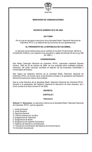 MINISTERIO DE COMUNICACIONES
DECRETO NUMERO 3912 DE 2004
24/11/2004
Por el cual se aprueba la estructura de la Sociedad Radio Televisión Nacional de
Colombia, RTVC y se determinan las funciones de sus dependencias.
EL PRESIDENTE DE LA REPÚBLICA DE COLOMBIA,
en ejercicio de las atribuciones que le confiere el numeral 16 del artículo 189 de la
Constitución Política y con sujeción a los principios y reglas del artículo 54 de la Ley 489
de 1998, y
CONSIDERANDO:
Que Radio Televisión Nacional de Colombia, RTVC, autorizada mediante Decreto
número 3525 de 26 de octubre de 2004, es una sociedad entre entidades públicas,
indirectas, del orden nacional, sometido al régimen de las Empresas Industriales y
Comerciales del Estado;
Que según los estatutos internos de la sociedad Radio Televisión Nacional de
Colombia, RTVC, es función de la Junta Directiva someter a la aprobación del Gobierno
Nacional la estructura interna de la entidad;
Que la Junta Directiva de la Sociedad Radio Televisión Nacional de Colombia RTVC,
sometió a la aprobación del Gobierno Nacional la estructura de esta empresa, tal y
como consta en el Acta número 01 de 2004,
DECRETA:
CAPITULO I
Estructura
Artículo 1º. Estructura. La estructura interna de la Sociedad Radio Televisión Nacional
de Colombia, RTVC, será la siguiente:
1. Junta de Socios
2. Junta Directiva
3. Gerencia General
3.1 Oficina Asesora de Jurídica
4. Subgerencia de Televisión
5. Subgerencia de Radio
6. Subgerencia de Soporte Corporativo
7. Organos de Asesoría y Coordinación
7.1 Comité de Coordinación del Sistema de Control Interno
7.2 Comisión de personal
 