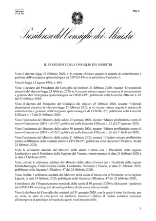 1
IL PRESIDENTE DEL CONSIGLIO DEI MINISTRI
Visto il decreto-legge 23 febbraio 2020, n. 6, recante «Misure urgenti in materia di contenimento e
gestione dell'emergenza epidemiologica da COVID-19» e in particolare l’articolo 3;
Vista la legge 23 agosto 1988, n. 400;
Visto il decreto del Presidente del Consiglio dei ministri 23 febbraio 2020, recante “Disposizioni
attuative del decreto-legge 23 febbraio 2020, n. 6, recante misure urgenti in materia di contenimento
e gestione dell’emergenza epidemiologica da COVID-19”, pubblicato nella Gazzetta Ufficiale n. 45
del 23 febbraio 2020;
Visto il decreto del Presidente del Consiglio dei ministri 25 febbraio 2020, recante “Ulteriori
disposizioni attuative del decreto-legge 23 febbraio 2020, n. 6, recante misure urgenti in materia di
contenimento e gestione dell'emergenza epidemiologica da COVID-19”, pubblicato nella Gazzetta
Ufficiale n. 47 del 25 febbraio 2020;
Vista l’ordinanza del Ministro della salute 25 gennaio 2020, recante “Misure profilattiche contro il
nuovo Coronavirus (2019 - nCoV)”, pubblicata nella Gazzetta Ufficiale n. 21 del 27 gennaio 2020;
Vista l’ordinanza del Ministro della salute 30 gennaio 2020, recante “Misure profilattiche contro il
nuovo Coronavirus (2019 - nCoV)”, pubblicata nella Gazzetta Ufficiale n. 26 del 1° febbraio 2020;
Vista l’ordinanza del Ministro della salute 21 febbraio 2020, recante “Ulteriori misure profilattiche
contro la diffusione della malattia infettiva COVID-19”, pubblicata nella Gazzetta Ufficiale n. 44 del
22 febbraio 2020;
Viste le ordinanze adottate dal Ministro della salute d’intesa con il Presidente della regione
Lombardia e con il Presidente della Regione del Veneto, rispettivamente in data 21 febbraio 2020 e
in data 22 febbraio 2020;
Viste, altresì, le ordinanze adottate dal Ministro della salute d’intesa con i Presidenti delle regioni
Emilia-Romagna, Friuli-Venezia Giulia, Lombardia, Piemonte e Veneto, in data 23 febbraio 2020,
pubblicate nella Gazzetta Ufficiale n. 47 del 25 febbraio 2020;
Vista, inoltre, l’ordinanza adottata dal Ministro della salute d’intesa con il Presidente della regione
Liguria, in data 24 febbraio 2020, pubblicata nella Gazzetta Ufficiale n. 47 del 25 febbraio 2020;
Considerato che l’Organizzazione mondiale della sanità il 30 gennaio 2020 ha dichiarato l’epidemia
da COVID-19 un’emergenza di sanità pubblica di rilevanza internazionale;
Vista la delibera del Consiglio dei ministri del 31 gennaio 2020, con la quale è stato dichiarato, per
sei mesi, lo stato di emergenza sul territorio nazionale relativo al rischio sanitario connesso
all'insorgenza di patologie derivanti da agenti virali trasmissibili;
 