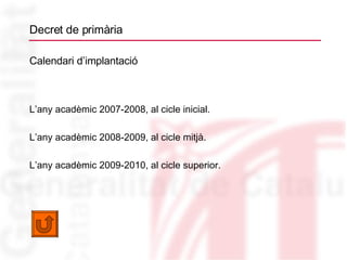 Decret de primària Calendari d’implantació L’any acadèmic 2007-2008, al cicle inicial. L’any acadèmic 2008-2009, al cicle mitjà. L’any acadèmic 2009-2010, al cicle superior. 