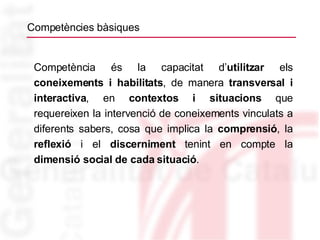 Competències bàsiques Competència és la capacitat d’ utilitzar  els  coneixements i habilitats , de manera  transversal i   interactiva , en  contextos i situacions  que requereixen la intervenció de coneixements vinculats a diferents sabers, cosa que implica la  comprensió , la  reflexió  i el  discerniment  tenint en compte la  dimensió social de cada situació . 