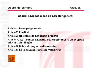 Decret de primària  Articulat Capítol I. Disposicions de caràcter general Article 1. Principis generals Article 2. Finalitat Article 3. Objectius de l’educació primària Article 4. La llengua catalana, eix vertebrador d’un projecte educatiu plurilingüe   Article 5. Sobre el programa d’immersió Article 6. La llengua occitana a la Vall d’Aran 