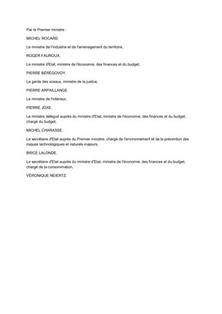 Par le Premier ministre :

MICHEL ROCARD.

Le ministre de l'industrie et de l'aménagement du territoire,

ROGER FAUROUX.

Le ministre d'Etat, ministre de l'économie, des finances et du budget,

PIERRE BÉRÉGOVOY.

Le garde des sceaux, ministre de la justice,

PIERRE ARPAILLANGE.

Le ministre de l'intérieur,

PIERRE JOXE.

Le ministre délégué auprès du ministre d'Etat, ministre de l'économie, des finances et du budget,
chargé du budget,

MICHEL CHARASSE.

Le secrétaire d'Etat auprès du Premier ministre, chargé de l'environnement et de la prévention des
risques technologiques et naturels majeurs,

BRICE LALONDE.

Le secrétaire d'Etat auprès du ministre d'Etat, ministre de l'économie, des finances et du budget,
chargé de la consommation,

VÉRONIQUE NEIERTZ.
 