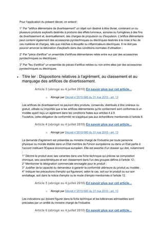 Pour l'application du présent décret, on entend :

    1° Par "artifice élémentaire de divertissement" un objet non destiné à être divisé, contenant un ou
    plusieurs produits explosifs destinés à produire des effets lumineux, sonores ou fumigènes à des fins
    de divertissement et, éventuellement, des charges de propulsion ou d'expulsion. L'artifice élémentaire
    peut contenir également des accessoires pyrotechniques ou électriques destinés à la mise à feu de
    ces matières et charges, tels que mèches à étoupille ou inflammateurs électriques. Il ne doit pas
    pouvoir amorcer la détonation d'explosifs dans des conditions normales d'utilisation ;

    2° Par "pièce d'artifice" un ensemble d'artifices élémentaires reliés entre eux par des accessoires
    pyrotechniques ou électriques ;

    3° Par "feu d'artifice" un ensemble de pièces d'artifice reliées ou non entre elles par des accessoires
    pyrotechniques ou électriques.

     Titre Ier : Dispositions relatives à l'agrément, au classement et au
      marquage des artifices de divertissement.
                Article 3 (abrogé au 4 juillet 2010) En savoir plus sur cet article...

                          o   Abrogé par Décret n°2010-580 du 31 mai 2010 - art. 13

      Les artifices de divertissement ne peuvent être produits, conservés, distribués à titre onéreux ou
      gratuit, utilisés ou importés que si les artifices élémentaires qu'ils contiennent sont conformes à un
      modèle ayant reçu un agrément dans les conditions fixées aux articles 4 à 9.
      Toutefois, cette obligation de conformité ne s'applique pas aux échantillons mentionnés à l'article 6.

                Article 4 (abrogé au 4 juillet 2010) En savoir plus sur cet article...

                          o   Abrogé par Décret n°2010-580 du 31 mai 2010 - art. 13

      La demande d'agrément est présentée au ministre chargé de l'industrie par toute personne
      physique ou morale établie dans un Etat membre de l'Union européenne ou dans un Etat partie à
      l'accord instituant l'Espace économique européen. Elle est assortie d'un dossier qui doit, notamment
      :
      1° Décrire le produit avec ses variantes dans une fiche technique qui précise sa composition
      chimique, ses caractéristiques et son classement dans l'un des groupes définis à l'article 12 ;
      2° Mentionner la désignation commerciale envisagée pour le produit ;
      3° Justifier de la capacité du demandeur à garantir la conformité ultérieure du produit au modèle ;
      4° Indiquer les précautions d'emploi qui figureront, selon le cas, soit sur le produit ou sur son
      emballage, soit dans la notice d'emploi ou le mode d'emploi mentionnés à l'article 12.

                Article 5 (abrogé au 4 juillet 2010) En savoir plus sur cet article...

                          o   Abrogé par Décret n°2010-580 du 31 mai 2010 - art. 13

      Les indications qui doivent figurer dans la fiche technique et les tolérances admissibles sont
      précisées par un arrêté du ministre chargé de l'industrie.

                Article 6 (abrogé au 4 juillet 2010) En savoir plus sur cet article...
 
