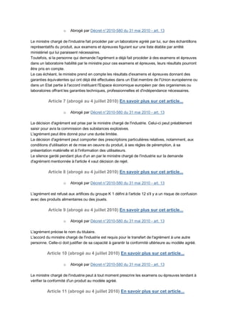 o   Abrogé par Décret n°2010-580 du 31 mai 2010 - art. 13

Le ministre chargé de l'industrie fait procéder par un laboratoire agréé par lui, sur des échantillons
représentatifs du produit, aux examens et épreuves figurant sur une liste établie par arrêté
ministériel qui lui paraissent nécessaires.
Toutefois, si la personne qui demande l'agrément a déjà fait procéder à des examens et épreuves
dans un laboratoire habilité par le ministre pour ces examens et épreuves, leurs résultats pourront
être pris en compte.
Le cas échéant, le ministre prend en compte les résultats d'examens et épreuves donnant des
garanties équivalentes qui ont déjà été effectuées dans un Etat membre de l'Union européenne ou
dans un Etat partie à l'accord instituant l'Espace économique européen par des organismes ou
laboratoires offrant les garanties techniques, professionnelles et d'indépendance nécessaires.

          Article 7 (abrogé au 4 juillet 2010) En savoir plus sur cet article...

                    o   Abrogé par Décret n°2010-580 du 31 mai 2010 - art. 13

La décision d'agrément est prise par le ministre chargé de l'industrie. Celui-ci peut préablement
saisir pour avis la commission des substances explosives.
L'agrément peut être donné pour une durée limitée.
La décision d'agrément peut comporter des prescriptions particulières relatives, notamment, aux
conditions d'utilisation et de mise en oeuvre du produit, à ses règles de péremption, à sa
présentation matérielle et à l'information des utilisateurs.
Le silence gardé pendant plus d'un an par le ministre chargé de l'industrie sur la demande
d'agrément mentionnée à l'article 4 vaut décision de rejet.

          Article 8 (abrogé au 4 juillet 2010) En savoir plus sur cet article...

                    o   Abrogé par Décret n°2010-580 du 31 mai 2010 - art. 13

L'agrément est refusé aux artifices du groupe K 1 défini à l'article 12 s'il y a un risque de confusion
avec des produits alimentaires ou des jouets.

          Article 9 (abrogé au 4 juillet 2010) En savoir plus sur cet article...

                    o   Abrogé par Décret n°2010-580 du 31 mai 2010 - art. 13

L'agrément précise le nom du titulaire.
L'accord du ministre chargé de l'industrie est requis pour le transfert de l'agrément à une autre
personne. Celle-ci doit justifier de sa capacité à garantir la conformité ultérieure au modèle agréé.

          Article 10 (abrogé au 4 juillet 2010) En savoir plus sur cet article...

                    o   Abrogé par Décret n°2010-580 du 31 mai 2010 - art. 13

Le ministre chargé de l'industrie peut à tout moment prescrire les examens ou épreuves tendant à
vérifier la conformité d'un produit au modèle agréé.

          Article 11 (abrogé au 4 juillet 2010) En savoir plus sur cet article...
 