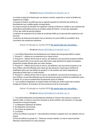 o   Abrogé par Décret n°2010-580 du 31 mai 2010 - art. 13

Le ministre chargé de l'industrie peut, par décision motivée, suspendre ou retirer le bénéfice de
l'agrément de modèle :
a) Lorsque le titulaire ne justifie plus de sa capacité à garantir la conformité des artifices de
divertissement aux modèles agréés correspondants ;
b) Lorsqu'un produit se prévalant d'un agrément n'est pas conforme au modèle ou que certaines des
prescriptions particulières prévues au troisième alinéa de l'article 7 ne sont pas respectées ;
c) Pour des motifs de sécurité publique.
La décision de suspension fixe la durée de sa période d'effet qui ne peut pas être supérieure à dix-
huit mois.
La décision de retrait est prise après mise en demeure non suivie d'effet et consultation de la
commission des substances explosives.

          Article 12 (abrogé au 4 juillet 2010) En savoir plus sur cet article...

                    o   Abrogé par Décret n°2010-580 du 31 mai 2010 - art. 13

I. - Les artifices élémentaires de divertissement sont classés dans les groupes définis ci-après :
1° Groupe K 1 : artifices qui ne présentent qu'un risque minime ;
2° Groupe K 2 : artifices dont la mise en oeuvre, soit isolément, soit sous forme de pièces d'artifice
lorsqu'ils peuvent être mis en oeuvre sous cette forme, exige seulement le respect de quelques
précautions simples décrites dans une notice d'emploi ;
3° Groupe K 3 : artifices dont la mise en oeuvre, soit isolément, soit sous forme de pièces ou de
feux d'artifice, peut être effectuée sans risque par des personnes n'ayant pas le certificat de
qualification prévu pour les artifices du groupe K 4, à la condition que soient respectées les
prescriptions fixées dans un mode d'emploi ;
4° Groupe K 4 : artifices dont la mise en oeuvre, soit isolément, soit sous forme de pièces ou de
feux d'artifice, ne peut être effectuée que par des personnes ayant le certificat de qualification prévu
à l'article 16, ou sous le contrôle direct de personnes ayant ce certificat.
II. - Les conditions d'application du présent article sont fixées par arrêté conjoint des ministres
chargés de l'intérieur, de l'industrie, de l'environnement et de la consommation.

          Article 13 (abrogé au 4 juillet 2010) En savoir plus sur cet article...

                    o   Abrogé par Décret n°2010-580 du 31 mai 2010 - art. 13

I. - Tout artifice élémentaire de divertissement distribué en France à titre onéreux ou gratuit ou
destiné à l'être, en l'état ou sous forme de pièce ou de feu d'artifice, doit comporter un marquage
comprenant en langue française :
1° La désignation générique de l'artifice ;
2° Sa désignation commerciale ;
3° Son groupe de classement ;
4° La mention :
a) Pour les artifices du groupe K 1, des précautions d'emploi à respecter pour une utilisation sûre du
produit ;
b) Pour les artifices du groupe K 2 : "Vente aux mineurs interdite. La mise en oeuvre doit être
effectuée conformément à la notice d'emploi" ;
 