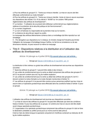 c) Pour les artifices du groupe K 3 : "Vente aux mineurs interdite. La mise en oeuvre doit être
    effectuée conformément au mode d'emploi" ;
    d) Pour les artifices du groupe K 4 : "Vente aux mineurs interdite. Vente et mise en oeuvre soumises
    aux dispositions des articles 12 à 16 du décret n° 90-897 du 1er octobre 1990 portant
    réglementation des artifices de divertissement" ;
    5° La mention : "L'utilisation de ce produit doit s'effectuer conformément aux réglementations
    relatives à la protection de la sécurité publique et de l'environnement" ;
    6° Le numéro d'agrément ;
    7° Le nom et l'adresse du responsable de la première mise sur le marché ;
    8° La distance de sécurité par rapport au public.
    Le marquage des artifices élémentaires contenus dans un emballage doit être reproduit sur cet
    emballage.
    II. - Par dérogation aux dispositions du I ci-dessus, le ministre chargé de l'industrie peut limiter
    l'obligation de marquage à l'emballage lorsque l'artifice, du fait de sa consistance ou de ses
    dimensions réduites, ne peut recevoir lui-même le marquage.

   Titre II : Dispositions relatives à la distribution et à l'utilisation des
    artifices de divertissement.
              Article 14 (abrogé au 4 juillet 2010) En savoir plus sur cet article...

                        o   Abrogé par Décret n°2010-580 du 31 mai 2010 - art. 13

    La distribution à titre onéreux ou gratuit des artifices de divertissement est soumise aux dispositions
    suivantes :
    1° Seuls les artifices du groupe K 1 peuvent être cédés à des mineurs ;
    2° Les unités de conditionnement pour la vente au détail comprenant des artifices des groupes K 1
    et K 2 ne peuvent contenir plus de 2 kg de matière explosive ;
    3° Les unités de conditionnement pour la vente au détail des artifices des groupes K 2 et K 3
    doivent contenir la notice d'emploi ou le mode d'emploi mentionnés à l'article 12 ;
    4° Les artifices du groupe K 4 ne peuvent être vendus qu'aux personnes justifiant que leur mise en
    oeuvre dans un spectacle pyrotechnique sera effectuée dans les conditions fixées à l'article 12 pour
    ce groupe.

              Article 15 (abrogé au 4 juillet 2010) En savoir plus sur cet article...

                        o   Abrogé par Décret n°2010-580 du 31 mai 2010 - art. 13

    L'utilisation des artifices de divertissement est soumise aux dispositions suivantes :
    1° La mise en oeuvre des artifices du groupe K 4 ne peut être effectuée que dans les conditions
    fixées à l'article 12 pour les artifices de ce groupe. Un schéma de mise en oeuvre doit être établi
    avant chaque spectacle pyrotechnique ;
    2° L'organisateur d'un spectacle pyrotechnique comprenant des artifices du groupe K 4 doit en faire
    la déclaration préalable au préfet quinze jours au moins avant la date prévue.
    Il doit en faire de même lorsque le spectacle comporte le tir d'artifices contenant au total plus de 35
    kg de matière explosive.
 