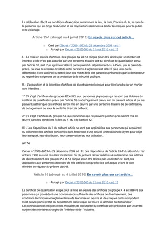 La déclaration décrit les conditions d'exécution, notamment le lieu, la date, l'horaire du tir, le nom de
la personne qui en dirige l'exécution et les dispositions destinées à limiter les risques pour le public
et le voisinage.

         Article 15-1 (abrogé au 4 juillet 2010) En savoir plus sur cet article...

                  o    Créé par Décret n°2009-1663 du 29 décembre 2009 - art. 1
                      o Abrogé par Décret n°2010-580 du 31 mai 2010 - art. 13

I. - La mise en œuvre d'artifices des groupes K2 et K3 conçus pour être lancés par un mortier est
interdite si elle n'est pas assurée par une personne titulaire soit du certificat de qualification prévu
par l'article 16, soit d'un agrément délivré par le préfet du département ou, à Paris, par le préfet de
police, ou sous le contrôle direct de cette personne.L'agrément est délivré pour une durée
déterminée. Il est accordé ou retiré pour des motifs tirés des garanties présentées par le demandeur
au regard des exigences de la protection de la sécurité publique.

II. - L'acquisition et la détention d'artifices de divertissement conçus pour être lancés par un mortier
sont interdites :

1° S'il s'agit d'artifices des groupes K2 et K3, aux personnes physiques qui ne sont pas titulaires du
certificat de qualification prévu par l'article 16 ou de l'agrément prévu au I du présent article et qui ne
peuvent justifier que ces artifices seront mis en œuvre par une personne titulaire de ce certificat ou
de cet agrément ou sous le contrôle direct de celle-ci ;

2° S'il s'agit d'artifices du groupe K4, aux personnes qui ne peuvent justifier qu'ils seront mis en
œuvre dans les conditions fixées au 4° du I de l'article 12.

III. - Les dispositions du II du présent article ne sont pas applicables aux personnes qui acquièrent
ou détiennent les artifices concernés dans l'exercice d'une activité professionnelle ayant pour objet
leur transport, leur distribution, leur conservation ou leur utilisation.

NOTA:

Décret n° 2009-1663 du 29 décembre 2009 art. 3 : Les dispositions de l'article 15-1 du décret du 1er
octobre 1990 susvisé résultant de l'article 1er du présent décret relatives à la détention des artifices
de divertissement des groupes K2 et K3 conçus pour être lancés par un mortier ne sont pas
applicables aux personnes détenant de tels artifices lorsqu'elles les ont acquis avant la date
d'entrée en vigueur du présent décret.

          Article 16 (abrogé au 4 juillet 2010) En savoir plus sur cet article...

                      o   Abrogé par Décret n°2010-580 du 31 mai 2010 - art. 13

Le certificat de qualification exigé pour la mise en oeuvre des artifices du groupe K 4 est délivré aux
personnes qui possèdent une connaissance suffisante des artifices de divertissement, des
conditions techniques et réglementaires de leur mise en oeuvre et des risques qu'ils comportent.
Il est délivré par le préfet du département dans lequel se trouve le domicile du demandeur.
Les connaissances exigées et les modalités de délivrance du certificat sont précisées par un arrêté
conjoint des ministres chargés de l'intérieur et de l'industrie.
 