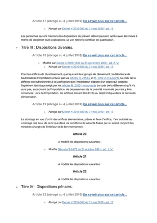 Article 17 (abrogé au 4 juillet 2010) En savoir plus sur cet article...

                        o   Abrogé par Décret n°2010-580 du 31 mai 2010 - art. 13

    Les personnes qui ont méconnu les dispositions du présent décret peuvent, après avoir été mises à
    même de présenter leurs explications, se voir retirer le certificat de qualification.

   Titre III : Dispositions diverses.

              Article 18 (abrogé au 4 juillet 2010) En savoir plus sur cet article...

                  o    Modifié par Décret n°2009-1440 du 23 novembre 2009 - art. 2 (V)
                       o Abrogé par Décret n°2010-580 du 31 mai 2010 - art. 13

    Pour les artifices de divertissement, quel que soit leur groupe de classement, la délivrance de
    l'autorisation d'importation prévue par les articles D. 2352-7 et R. 2352-2 et suivants du code de la
    défense est subordonnée à la justification que l'importateur dispose d'un dépôt qui possède
    l'agrément technique exigé par les articles R. 2352-1 et suivants du code de la défense et qu'il n'y
    aura pas, au moment de l'importation, de dépassement de la quantité maximale pouvant y être
    conservée. Lors de l'importation, les artifices doivent être livrés au dépôt indiqué dans la demande
    d'importation.

              Article 19 (abrogé au 4 juillet 2010) En savoir plus sur cet article...

                        o   Abrogé par Décret n°2010-580 du 31 mai 2010 - art. 13

    Le stockage en vue d'un tir des artifices élémentaires, pièces et feux d'artifice, n'est autorisé au
    voisinage des lieux de ce tir que dans les conditions de sécurité fixées par un arrêté conjoint des
    ministres chargés de l'intérieur et de l'environnement.

                                                 Article 20

                                     A modifié les dispositions suivantes :

                        o   Modifie Décret n°81-972 du 21 octobre 1981 - art. 1 (V)

                                                 Article 21

                                     A modifié les dispositions suivantes :

                                                 Article 22

                                     A modifié les dispositions suivantes :

   Titre IV : Dispositions pénales.
              Article 23 (abrogé au 4 juillet 2010) En savoir plus sur cet article...

                        o   Abrogé par Décret n°2010-580 du 31 mai 2010 - art. 13
 