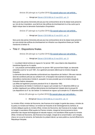 Article 26 (abrogé au 4 juillet 2010) En savoir plus sur cet article...

                          o   Abrogé par Décret n°2010-580 du 31 mai 2010 - art. 13

      Sera punie des peines d'amende prévues pour les contraventions de la 4e classe toute personne
      qui, lors de leur importation, aura fait livrer des artifices de divertissement à un lieu autre que le
      dépôt indiqué dans la demande d'autorisation d'importation.

                Article 27 (abrogé au 4 juillet 2010) En savoir plus sur cet article...

                          o   Abrogé par Décret n°2010-580 du 31 mai 2010 - art. 13

      Sera punie des peines d'amende prévues pour les contraventions de la 4e classe toute personne
      qui aura stocké des artifices de divertissement en infraction aux dispositions fixées par l'arrêté
      mentionné à l'article 19.

     Titre V : Dispositions finales.

                Article 28 (abrogé au 4 juillet 2010) En savoir plus sur cet article...

                          o   Abrogé par Décret n°2010-580 du 31 mai 2010 - art. 13

      I. - Le présent décret entrera en vigueur le 1er janvier 1991, sous réserve des dispositions
      transitoires figurant au II ci-après.
      II. - Les produits commercialisés avant le 1er janvier 1991 pourront faire l'objet, sur demande
      présentée avant le 1er avril 1991, d'un agrément provisoire délivré par le ministre chargé de
      l'industrie.
      La demande devra être présentée conformément aux dispositions de l'article 4. Elle sera instruite
      dans les conditions prévues aux articles 6 à 9, à l'exception des examens et épreuves sur
      échantillons mentionnés à l'article 6, auxquels il ne sera procédé que si le ministre chargé de
      l'industrie l'estime nécessaire.
      Les effets de l'agrément provisoire prendront fin le 31 décembre 1993.
      Les dispositions de l'article 3 n'entreront en vigueur qu'à compter du 31 décembre 2000 en ce
      qu'elles s'appliquent aux artifices élémentaires de divertissement classés dans le groupe K4.
      Les dispositions du 8° du I de l'article 13 n'entreront en vigueur qu'à compter du 31 décembre 2000.

               Article 29 (abrogé au 4 juillet 2010) En savoir plus sur cet article...

                             Abrogé par Décret n°2010-580 du 31 mai 2010 - art. 13

    Le ministre d'Etat, ministre de l'économie, des finances et du budget, le garde des sceaux, ministre de
    la justice, le ministre de l'intérieur, le ministre de l'industrie et de l'aménagement du territoire, le
    ministre délégué auprès du ministre d'Etat, ministre de l'économie, des finances et du budget, chargé
    du budget, le secrétaire d'Etat auprès du Premier ministre, chargé de l'environnement et de la
    prévention des risques technologiques et naturels majeurs, et le secrétaire d'Etat auprès du ministre
    d'Etat, ministre de l'économie, des finances et du budget, chargé de la consommation, sont chargés,
    chacun en ce qui le concerne, de l'exécution du présent décret, qui sera publié au Journal officiel de la
    République française.
 