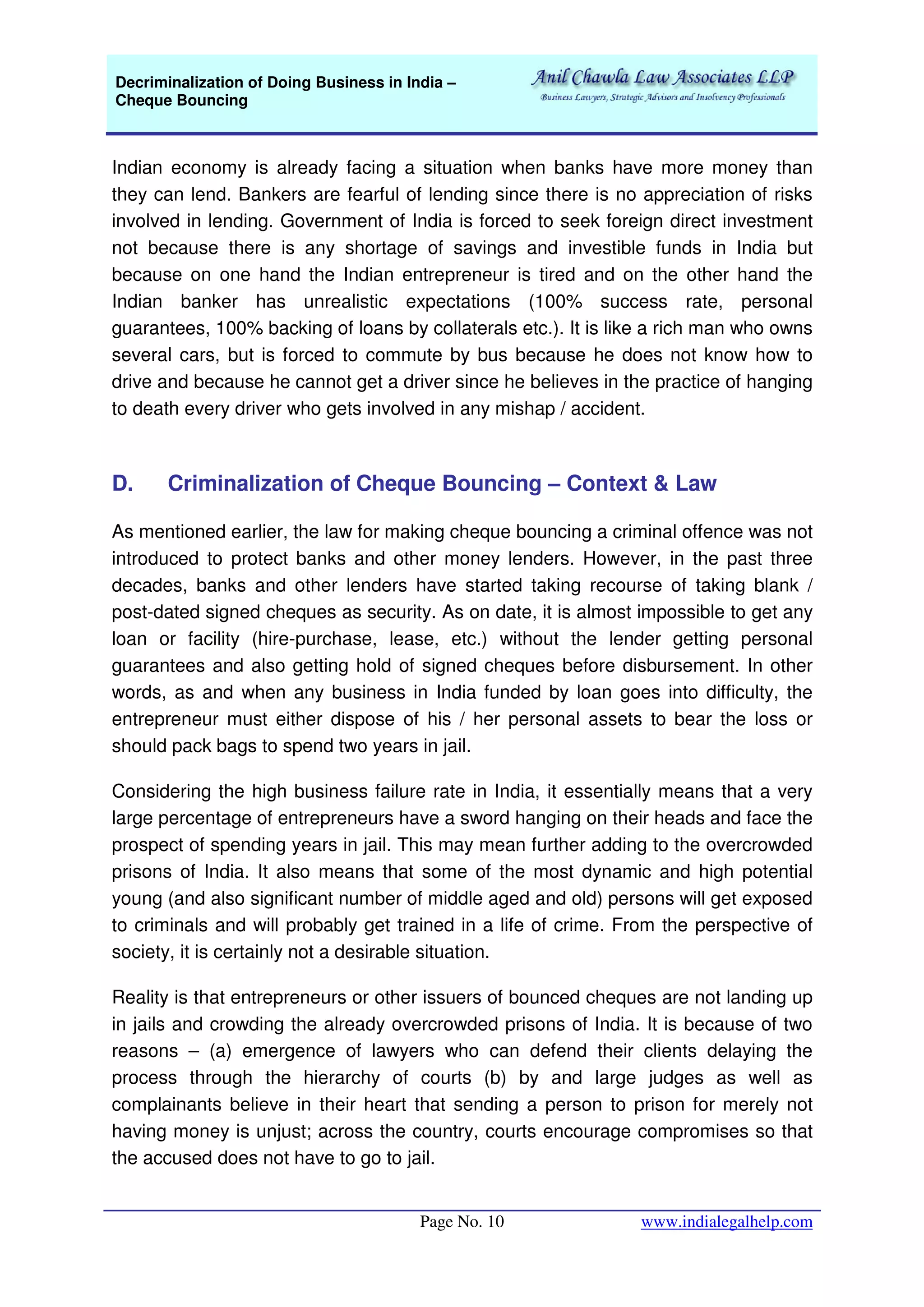 Decriminalization of Doing Business in India –
Cheque Bouncing
Page No. 10 www.indialegalhelp.com
Indian economy is already facing a situation when banks have more money than
they can lend. Bankers are fearful of lending since there is no appreciation of risks
involved in lending. Government of India is forced to seek foreign direct investment
not because there is any shortage of savings and investible funds in India but
because on one hand the Indian entrepreneur is tired and on the other hand the
Indian banker has unrealistic expectations (100% success rate, personal
guarantees, 100% backing of loans by collaterals etc.). It is like a rich man who owns
several cars, but is forced to commute by bus because he does not know how to
drive and because he cannot get a driver since he believes in the practice of hanging
to death every driver who gets involved in any mishap / accident.
D. Criminalization of Cheque Bouncing – Context & Law
As mentioned earlier, the law for making cheque bouncing a criminal offence was not
introduced to protect banks and other money lenders. However, in the past three
decades, banks and other lenders have started taking recourse of taking blank /
post-dated signed cheques as security. As on date, it is almost impossible to get any
loan or facility (hire-purchase, lease, etc.) without the lender getting personal
guarantees and also getting hold of signed cheques before disbursement. In other
words, as and when any business in India funded by loan goes into difficulty, the
entrepreneur must either dispose of his / her personal assets to bear the loss or
should pack bags to spend two years in jail.
Considering the high business failure rate in India, it essentially means that a very
large percentage of entrepreneurs have a sword hanging on their heads and face the
prospect of spending years in jail. This may mean further adding to the overcrowded
prisons of India. It also means that some of the most dynamic and high potential
young (and also significant number of middle aged and old) persons will get exposed
to criminals and will probably get trained in a life of crime. From the perspective of
society, it is certainly not a desirable situation.
Reality is that entrepreneurs or other issuers of bounced cheques are not landing up
in jails and crowding the already overcrowded prisons of India. It is because of two
reasons – (a) emergence of lawyers who can defend their clients delaying the
process through the hierarchy of courts (b) by and large judges as well as
complainants believe in their heart that sending a person to prison for merely not
having money is unjust; across the country, courts encourage compromises so that
the accused does not have to go to jail.
 