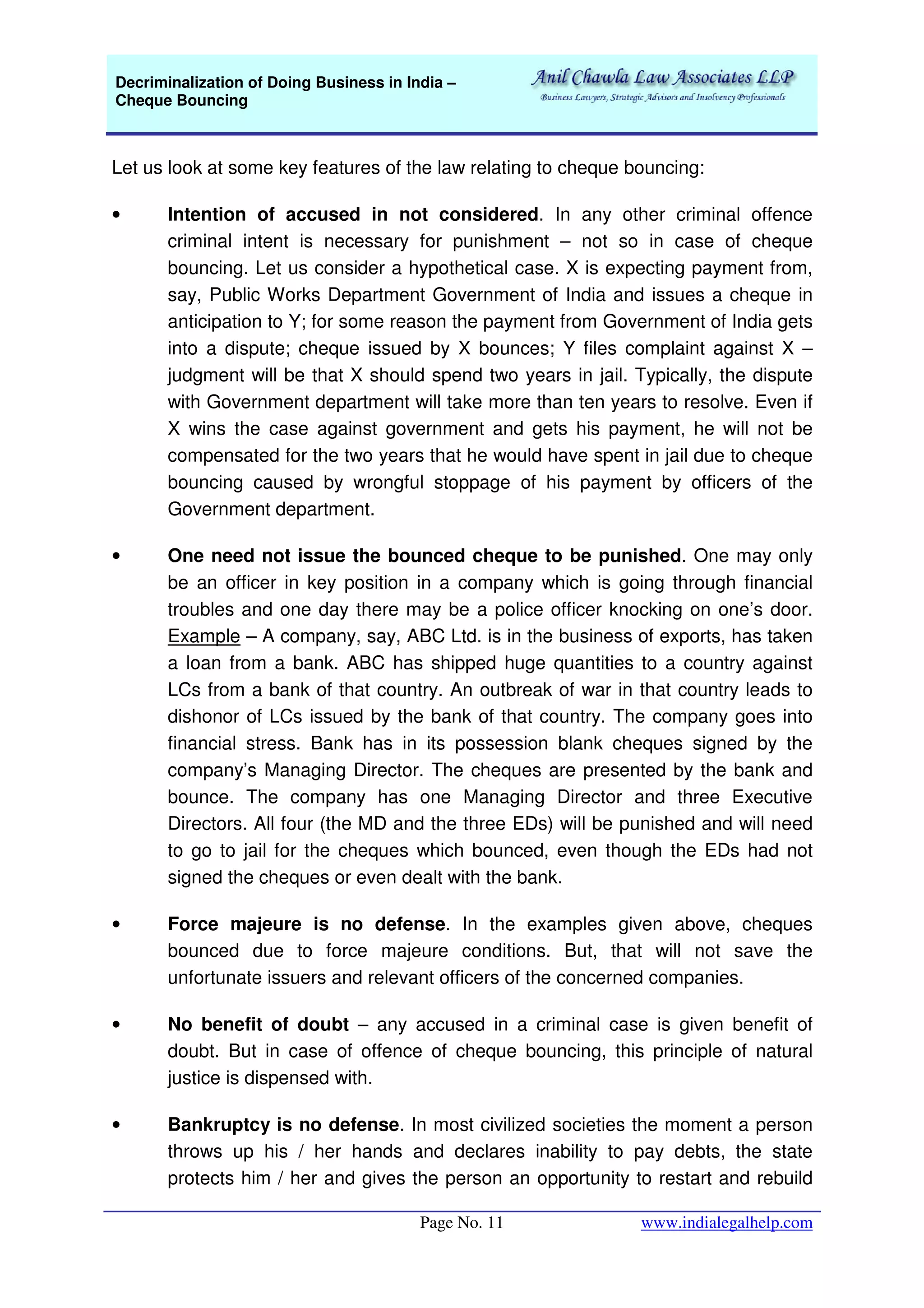 Decriminalization of Doing Business in India –
Cheque Bouncing
Page No. 11 www.indialegalhelp.com
Let us look at some key features of the law relating to cheque bouncing:
• Intention of accused in not considered. In any other criminal offence
criminal intent is necessary for punishment – not so in case of cheque
bouncing. Let us consider a hypothetical case. X is expecting payment from,
say, Public Works Department Government of India and issues a cheque in
anticipation to Y; for some reason the payment from Government of India gets
into a dispute; cheque issued by X bounces; Y files complaint against X –
judgment will be that X should spend two years in jail. Typically, the dispute
with Government department will take more than ten years to resolve. Even if
X wins the case against government and gets his payment, he will not be
compensated for the two years that he would have spent in jail due to cheque
bouncing caused by wrongful stoppage of his payment by officers of the
Government department.
• One need not issue the bounced cheque to be punished. One may only
be an officer in key position in a company which is going through financial
troubles and one day there may be a police officer knocking on one’s door.
Example – A company, say, ABC Ltd. is in the business of exports, has taken
a loan from a bank. ABC has shipped huge quantities to a country against
LCs from a bank of that country. An outbreak of war in that country leads to
dishonor of LCs issued by the bank of that country. The company goes into
financial stress. Bank has in its possession blank cheques signed by the
company’s Managing Director. The cheques are presented by the bank and
bounce. The company has one Managing Director and three Executive
Directors. All four (the MD and the three EDs) will be punished and will need
to go to jail for the cheques which bounced, even though the EDs had not
signed the cheques or even dealt with the bank.
• Force majeure is no defense. In the examples given above, cheques
bounced due to force majeure conditions. But, that will not save the
unfortunate issuers and relevant officers of the concerned companies.
• No benefit of doubt – any accused in a criminal case is given benefit of
doubt. But in case of offence of cheque bouncing, this principle of natural
justice is dispensed with.
• Bankruptcy is no defense. In most civilized societies the moment a person
throws up his / her hands and declares inability to pay debts, the state
protects him / her and gives the person an opportunity to restart and rebuild
 