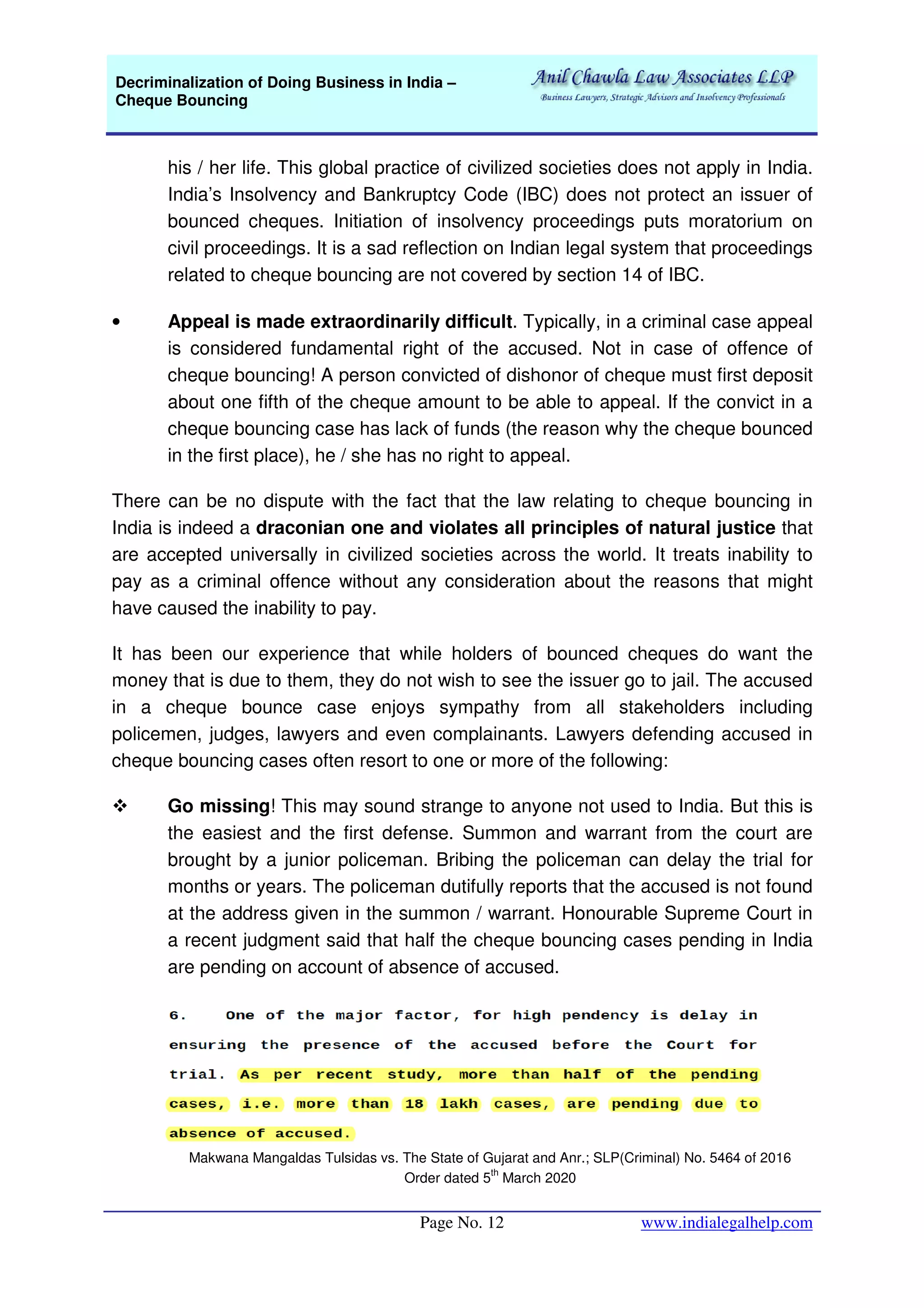 Decriminalization of Doing Business in India –
Cheque Bouncing
Page No. 12 www.indialegalhelp.com
his / her life. This global practice of civilized societies does not apply in India.
India’s Insolvency and Bankruptcy Code (IBC) does not protect an issuer of
bounced cheques. Initiation of insolvency proceedings puts moratorium on
civil proceedings. It is a sad reflection on Indian legal system that proceedings
related to cheque bouncing are not covered by section 14 of IBC.
• Appeal is made extraordinarily difficult. Typically, in a criminal case appeal
is considered fundamental right of the accused. Not in case of offence of
cheque bouncing! A person convicted of dishonor of cheque must first deposit
about one fifth of the cheque amount to be able to appeal. If the convict in a
cheque bouncing case has lack of funds (the reason why the cheque bounced
in the first place), he / she has no right to appeal.
There can be no dispute with the fact that the law relating to cheque bouncing in
India is indeed a draconian one and violates all principles of natural justice that
are accepted universally in civilized societies across the world. It treats inability to
pay as a criminal offence without any consideration about the reasons that might
have caused the inability to pay.
It has been our experience that while holders of bounced cheques do want the
money that is due to them, they do not wish to see the issuer go to jail. The accused
in a cheque bounce case enjoys sympathy from all stakeholders including
policemen, judges, lawyers and even complainants. Lawyers defending accused in
cheque bouncing cases often resort to one or more of the following:
Go missing! This may sound strange to anyone not used to India. But this is
the easiest and the first defense. Summon and warrant from the court are
brought by a junior policeman. Bribing the policeman can delay the trial for
months or years. The policeman dutifully reports that the accused is not found
at the address given in the summon / warrant. Honourable Supreme Court in
a recent judgment said that half the cheque bouncing cases pending in India
are pending on account of absence of accused.
Makwana Mangaldas Tulsidas vs. The State of Gujarat and Anr.; SLP(Criminal) No. 5464 of 2016
Order dated 5
th
March 2020
 