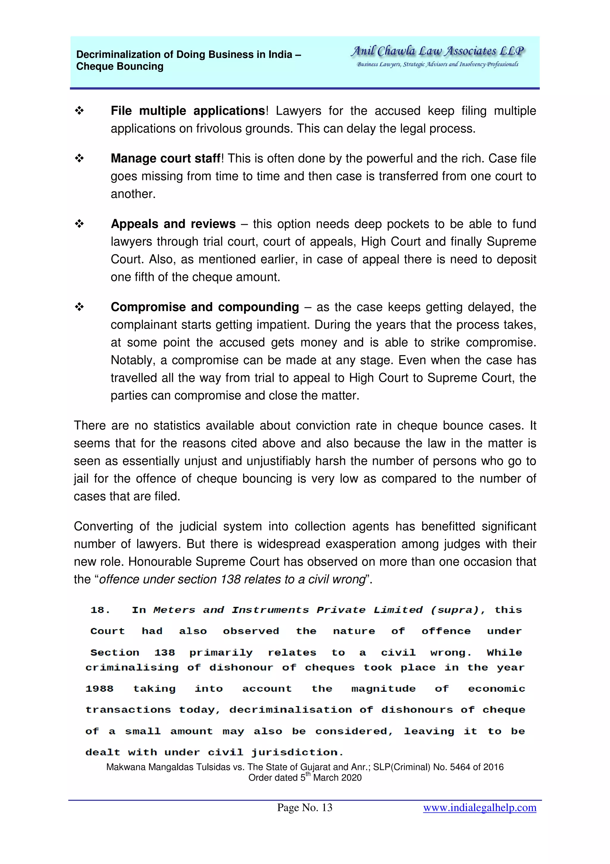 Decriminalization of Doing Business in India –
Cheque Bouncing
Page No. 13 www.indialegalhelp.com
File multiple applications! Lawyers for the accused keep filing multiple
applications on frivolous grounds. This can delay the legal process.
Manage court staff! This is often done by the powerful and the rich. Case file
goes missing from time to time and then case is transferred from one court to
another.
Appeals and reviews – this option needs deep pockets to be able to fund
lawyers through trial court, court of appeals, High Court and finally Supreme
Court. Also, as mentioned earlier, in case of appeal there is need to deposit
one fifth of the cheque amount.
Compromise and compounding – as the case keeps getting delayed, the
complainant starts getting impatient. During the years that the process takes,
at some point the accused gets money and is able to strike compromise.
Notably, a compromise can be made at any stage. Even when the case has
travelled all the way from trial to appeal to High Court to Supreme Court, the
parties can compromise and close the matter.
There are no statistics available about conviction rate in cheque bounce cases. It
seems that for the reasons cited above and also because the law in the matter is
seen as essentially unjust and unjustifiably harsh the number of persons who go to
jail for the offence of cheque bouncing is very low as compared to the number of
cases that are filed.
Converting of the judicial system into collection agents has benefitted significant
number of lawyers. But there is widespread exasperation among judges with their
new role. Honourable Supreme Court has observed on more than one occasion that
the “offence under section 138 relates to a civil wrong”.
Makwana Mangaldas Tulsidas vs. The State of Gujarat and Anr.; SLP(Criminal) No. 5464 of 2016
Order dated 5
th
March 2020
 