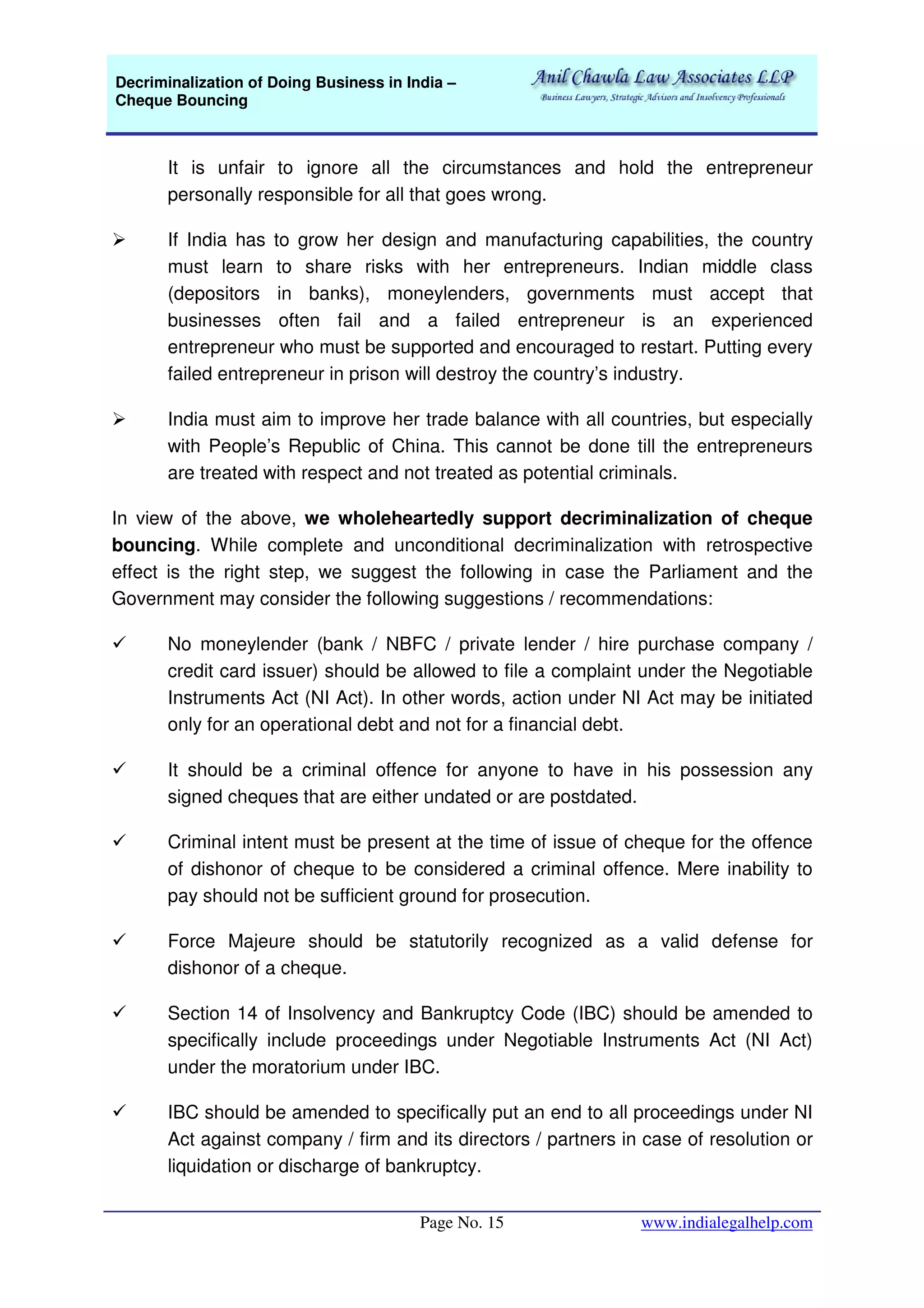 Decriminalization of Doing Business in India –
Cheque Bouncing
Page No. 15 www.indialegalhelp.com
It is unfair to ignore all the circumstances and hold the entrepreneur
personally responsible for all that goes wrong.
If India has to grow her design and manufacturing capabilities, the country
must learn to share risks with her entrepreneurs. Indian middle class
(depositors in banks), moneylenders, governments must accept that
businesses often fail and a failed entrepreneur is an experienced
entrepreneur who must be supported and encouraged to restart. Putting every
failed entrepreneur in prison will destroy the country’s industry.
India must aim to improve her trade balance with all countries, but especially
with People’s Republic of China. This cannot be done till the entrepreneurs
are treated with respect and not treated as potential criminals.
In view of the above, we wholeheartedly support decriminalization of cheque
bouncing. While complete and unconditional decriminalization with retrospective
effect is the right step, we suggest the following in case the Parliament and the
Government may consider the following suggestions / recommendations:
No moneylender (bank / NBFC / private lender / hire purchase company /
credit card issuer) should be allowed to file a complaint under the Negotiable
Instruments Act (NI Act). In other words, action under NI Act may be initiated
only for an operational debt and not for a financial debt.
It should be a criminal offence for anyone to have in his possession any
signed cheques that are either undated or are postdated.
Criminal intent must be present at the time of issue of cheque for the offence
of dishonor of cheque to be considered a criminal offence. Mere inability to
pay should not be sufficient ground for prosecution.
Force Majeure should be statutorily recognized as a valid defense for
dishonor of a cheque.
Section 14 of Insolvency and Bankruptcy Code (IBC) should be amended to
specifically include proceedings under Negotiable Instruments Act (NI Act)
under the moratorium under IBC.
IBC should be amended to specifically put an end to all proceedings under NI
Act against company / firm and its directors / partners in case of resolution or
liquidation or discharge of bankruptcy.
 