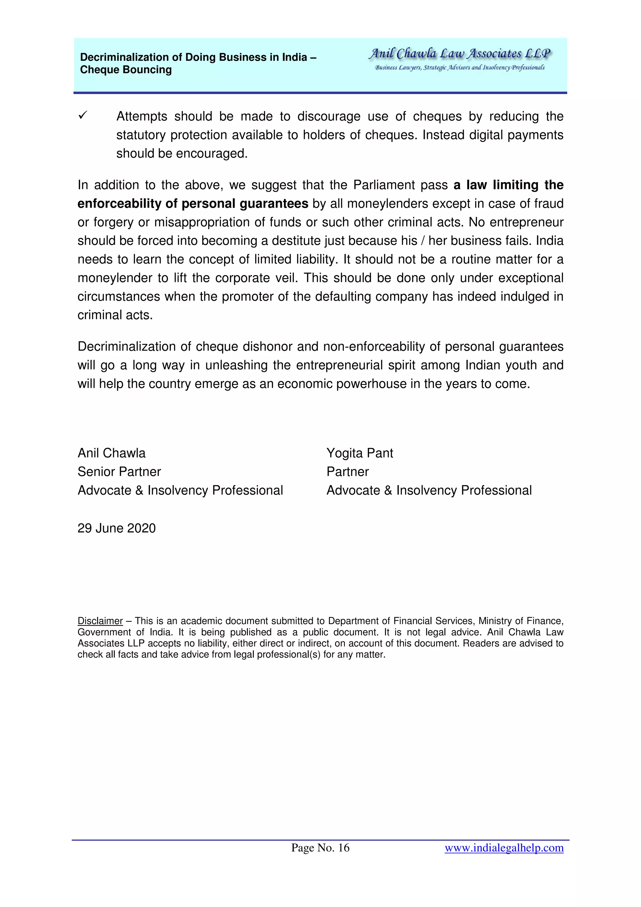 Decriminalization of Doing Business in India –
Cheque Bouncing
Page No. 16 www.indialegalhelp.com
Attempts should be made to discourage use of cheques by reducing the
statutory protection available to holders of cheques. Instead digital payments
should be encouraged.
In addition to the above, we suggest that the Parliament pass a law limiting the
enforceability of personal guarantees by all moneylenders except in case of fraud
or forgery or misappropriation of funds or such other criminal acts. No entrepreneur
should be forced into becoming a destitute just because his / her business fails. India
needs to learn the concept of limited liability. It should not be a routine matter for a
moneylender to lift the corporate veil. This should be done only under exceptional
circumstances when the promoter of the defaulting company has indeed indulged in
criminal acts.
Decriminalization of cheque dishonor and non-enforceability of personal guarantees
will go a long way in unleashing the entrepreneurial spirit among Indian youth and
will help the country emerge as an economic powerhouse in the years to come.
Anil Chawla
Senior Partner
Advocate & Insolvency Professional
Yogita Pant
Partner
Advocate & Insolvency Professional
29 June 2020
Disclaimer – This is an academic document submitted to Department of Financial Services, Ministry of Finance,
Government of India. It is being published as a public document. It is not legal advice. Anil Chawla Law
Associates LLP accepts no liability, either direct or indirect, on account of this document. Readers are advised to
check all facts and take advice from legal professional(s) for any matter.
 