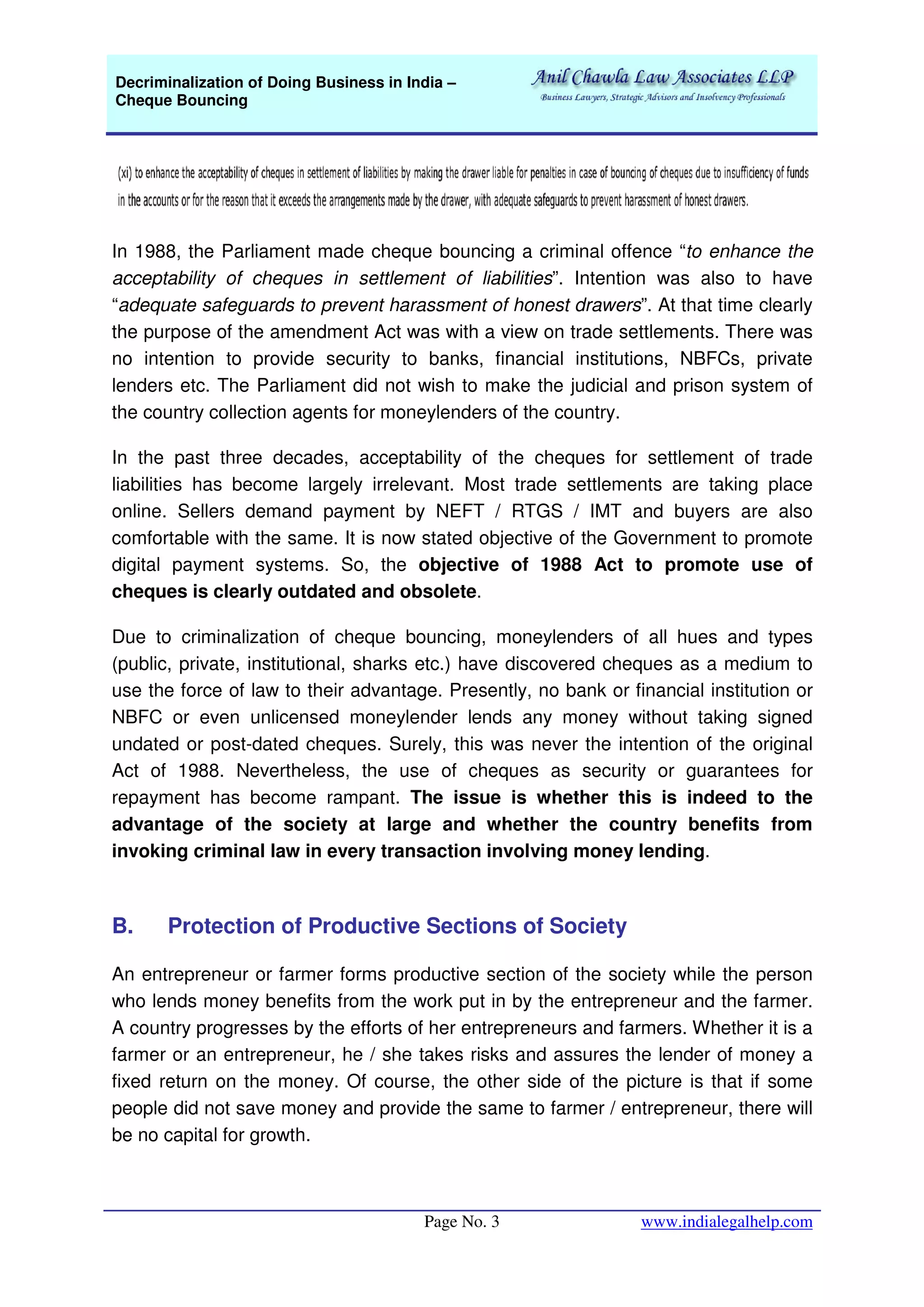 Decriminalization of Doing Business in India –
Cheque Bouncing
Page No. 3 www.indialegalhelp.com
In 1988, the Parliament made cheque bouncing a criminal offence “to enhance the
acceptability of cheques in settlement of liabilities”. Intention was also to have
“adequate safeguards to prevent harassment of honest drawers”. At that time clearly
the purpose of the amendment Act was with a view on trade settlements. There was
no intention to provide security to banks, financial institutions, NBFCs, private
lenders etc. The Parliament did not wish to make the judicial and prison system of
the country collection agents for moneylenders of the country.
In the past three decades, acceptability of the cheques for settlement of trade
liabilities has become largely irrelevant. Most trade settlements are taking place
online. Sellers demand payment by NEFT / RTGS / IMT and buyers are also
comfortable with the same. It is now stated objective of the Government to promote
digital payment systems. So, the objective of 1988 Act to promote use of
cheques is clearly outdated and obsolete.
Due to criminalization of cheque bouncing, moneylenders of all hues and types
(public, private, institutional, sharks etc.) have discovered cheques as a medium to
use the force of law to their advantage. Presently, no bank or financial institution or
NBFC or even unlicensed moneylender lends any money without taking signed
undated or post-dated cheques. Surely, this was never the intention of the original
Act of 1988. Nevertheless, the use of cheques as security or guarantees for
repayment has become rampant. The issue is whether this is indeed to the
advantage of the society at large and whether the country benefits from
invoking criminal law in every transaction involving money lending.
B. Protection of Productive Sections of Society
An entrepreneur or farmer forms productive section of the society while the person
who lends money benefits from the work put in by the entrepreneur and the farmer.
A country progresses by the efforts of her entrepreneurs and farmers. Whether it is a
farmer or an entrepreneur, he / she takes risks and assures the lender of money a
fixed return on the money. Of course, the other side of the picture is that if some
people did not save money and provide the same to farmer / entrepreneur, there will
be no capital for growth.
 