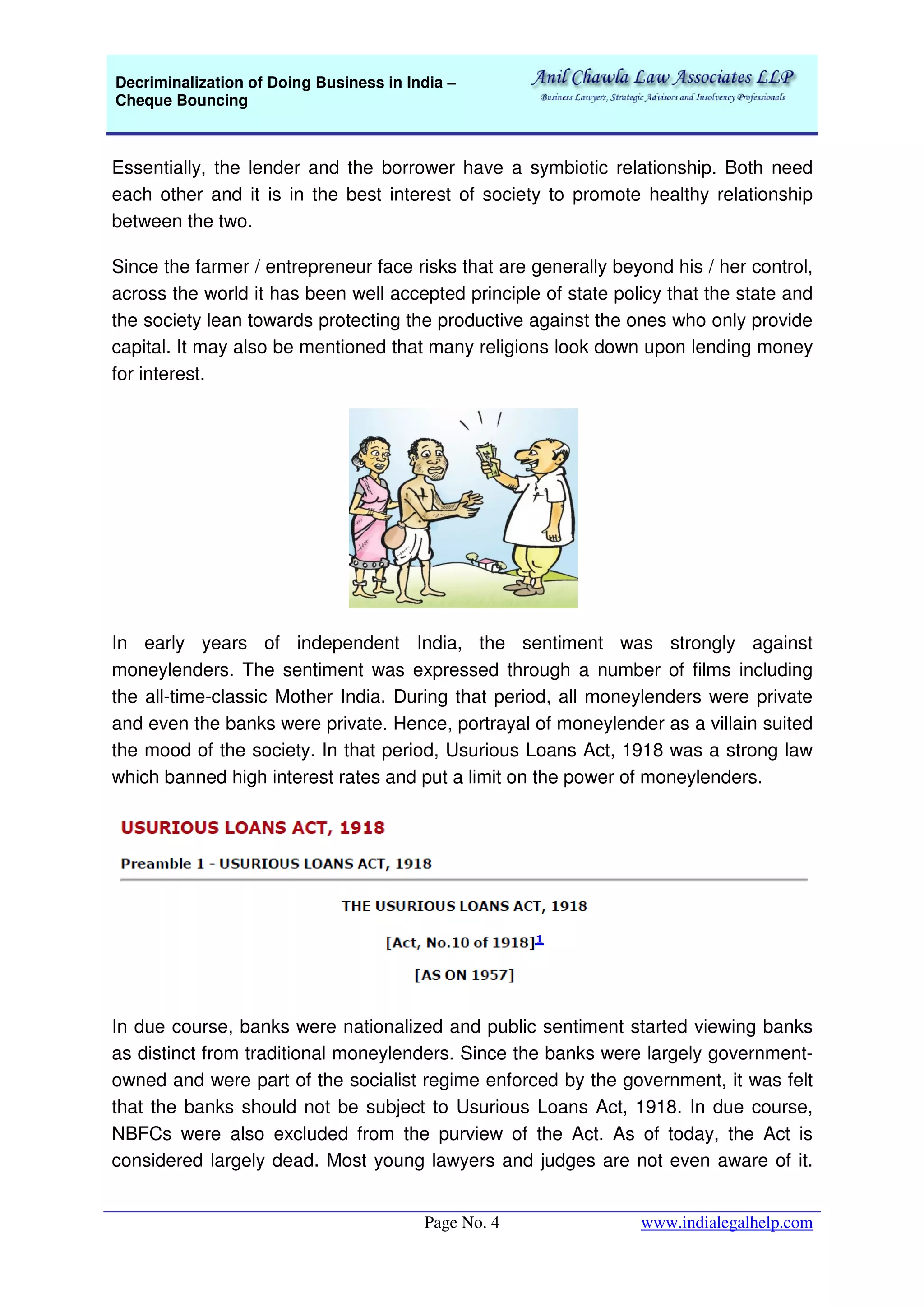 Decriminalization of Doing Business in India –
Cheque Bouncing
Page No. 4 www.indialegalhelp.com
Essentially, the lender and the borrower have a symbiotic relationship. Both need
each other and it is in the best interest of society to promote healthy relationship
between the two.
Since the farmer / entrepreneur face risks that are generally beyond his / her control,
across the world it has been well accepted principle of state policy that the state and
the society lean towards protecting the productive against the ones who only provide
capital. It may also be mentioned that many religions look down upon lending money
for interest.
In early years of independent India, the sentiment was strongly against
moneylenders. The sentiment was expressed through a number of films including
the all-time-classic Mother India. During that period, all moneylenders were private
and even the banks were private. Hence, portrayal of moneylender as a villain suited
the mood of the society. In that period, Usurious Loans Act, 1918 was a strong law
which banned high interest rates and put a limit on the power of moneylenders.
In due course, banks were nationalized and public sentiment started viewing banks
as distinct from traditional moneylenders. Since the banks were largely government-
owned and were part of the socialist regime enforced by the government, it was felt
that the banks should not be subject to Usurious Loans Act, 1918. In due course,
NBFCs were also excluded from the purview of the Act. As of today, the Act is
considered largely dead. Most young lawyers and judges are not even aware of it.
 