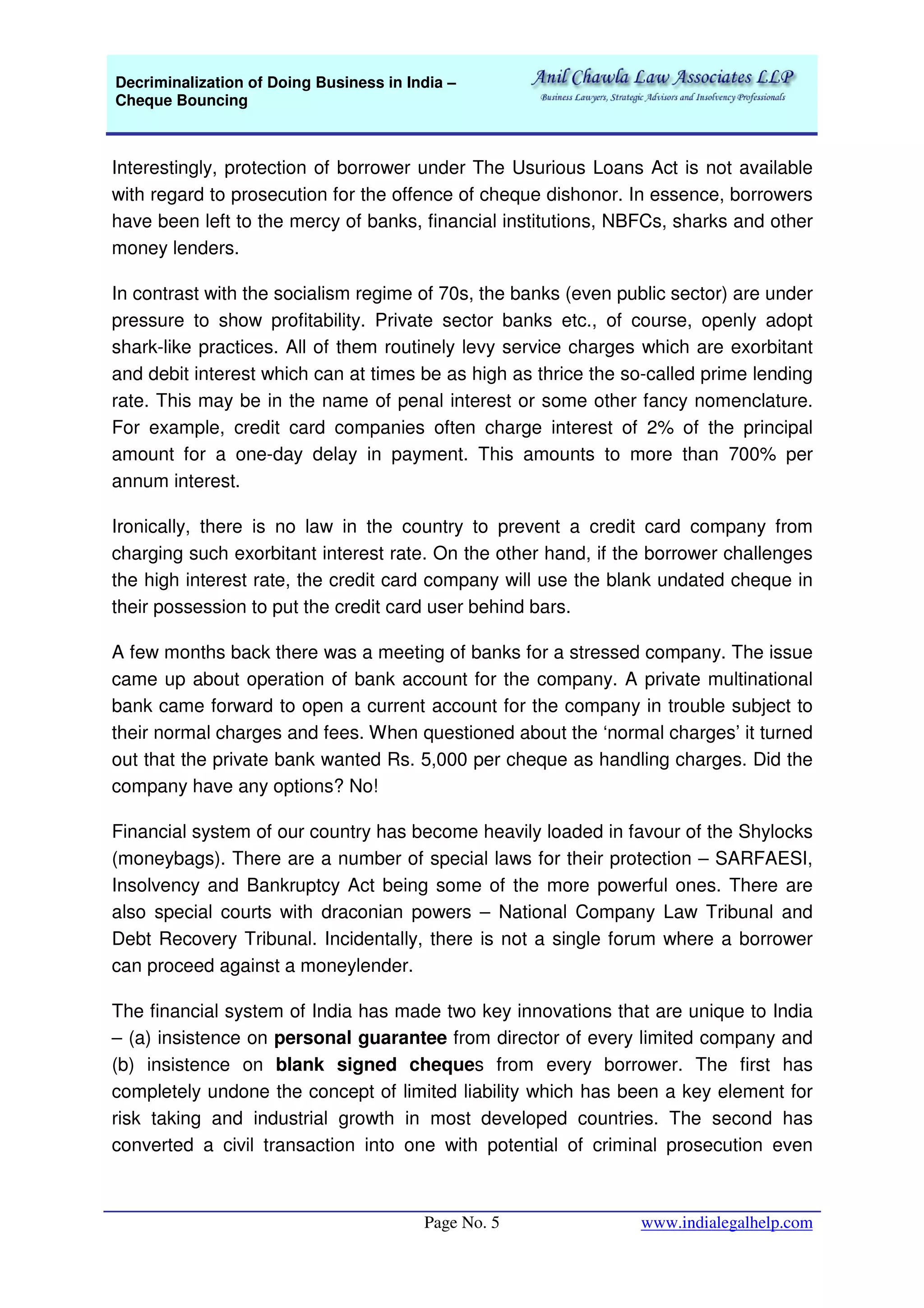 Decriminalization of Doing Business in India –
Cheque Bouncing
Page No. 5 www.indialegalhelp.com
Interestingly, protection of borrower under The Usurious Loans Act is not available
with regard to prosecution for the offence of cheque dishonor. In essence, borrowers
have been left to the mercy of banks, financial institutions, NBFCs, sharks and other
money lenders.
In contrast with the socialism regime of 70s, the banks (even public sector) are under
pressure to show profitability. Private sector banks etc., of course, openly adopt
shark-like practices. All of them routinely levy service charges which are exorbitant
and debit interest which can at times be as high as thrice the so-called prime lending
rate. This may be in the name of penal interest or some other fancy nomenclature.
For example, credit card companies often charge interest of 2% of the principal
amount for a one-day delay in payment. This amounts to more than 700% per
annum interest.
Ironically, there is no law in the country to prevent a credit card company from
charging such exorbitant interest rate. On the other hand, if the borrower challenges
the high interest rate, the credit card company will use the blank undated cheque in
their possession to put the credit card user behind bars.
A few months back there was a meeting of banks for a stressed company. The issue
came up about operation of bank account for the company. A private multinational
bank came forward to open a current account for the company in trouble subject to
their normal charges and fees. When questioned about the ‘normal charges’ it turned
out that the private bank wanted Rs. 5,000 per cheque as handling charges. Did the
company have any options? No!
Financial system of our country has become heavily loaded in favour of the Shylocks
(moneybags). There are a number of special laws for their protection – SARFAESI,
Insolvency and Bankruptcy Act being some of the more powerful ones. There are
also special courts with draconian powers – National Company Law Tribunal and
Debt Recovery Tribunal. Incidentally, there is not a single forum where a borrower
can proceed against a moneylender.
The financial system of India has made two key innovations that are unique to India
– (a) insistence on personal guarantee from director of every limited company and
(b) insistence on blank signed cheques from every borrower. The first has
completely undone the concept of limited liability which has been a key element for
risk taking and industrial growth in most developed countries. The second has
converted a civil transaction into one with potential of criminal prosecution even
 